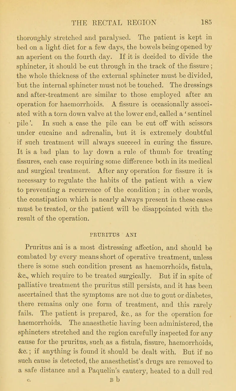 thoroughly stretched and paralysed. The patient is kept in bed on a light diet for a few days, the bowels being opened by an aperient on the fourth day. If it is decided to divide the sphincter, it should be cut through in the track of the fissure; the whole thickness of the external sphincter must be divided, but the internal sphincter must not be touched. The dressings and after-treatment are similar to those employed after an operation for haemorrhoids. A fissure is occasionally associ- ated with a torn down valve at the lower end, called a ‘ sentinel pile ’. In such a case the pile can be cut off with scissors under eucaine and adrenalin, but it is extremely doubtful if such treatment will always succeed in curing the fissure. It is a bad plan to lay down a rule of thumb for treating fissures, each case requiring some difference both in its medical and surgical treatment. After any operation for fissure it is necessary to regulate the habits of the patient with a view to pi'eventing a recurrence of the condition ; in other words, the constipation which is nearly always present in these cases must be treated, or the patient will be disappointed with the result of the operation. PRURITUS ANI Pruritus ani is a most distressing affection, and should be combated by every means short of operative treatment, unless there is some such condition present as haemorrhoids, fistula, &c., which require to be treated surgically. But if in spite of palliative treatment the pruritus still persists, and it has been ascertained that the symptoms are not due to gout or diabetes, there remains only one form of treatment, and this rarely fails. The patient is prepared, &c., as for the operation for haemorrhoids. The anaesthetic having been administered, the sphincters stretched and the region carefully inspected for any cause for the pruritus, such as a fistula, fissure, haemorrhoids, &c.; if anything is found it should be dealt with. But if no such cause is detected, the anaesthetist’s drugs are removed to a safe distance and a Paquelin’s cautery, heated to a dull red B b C.