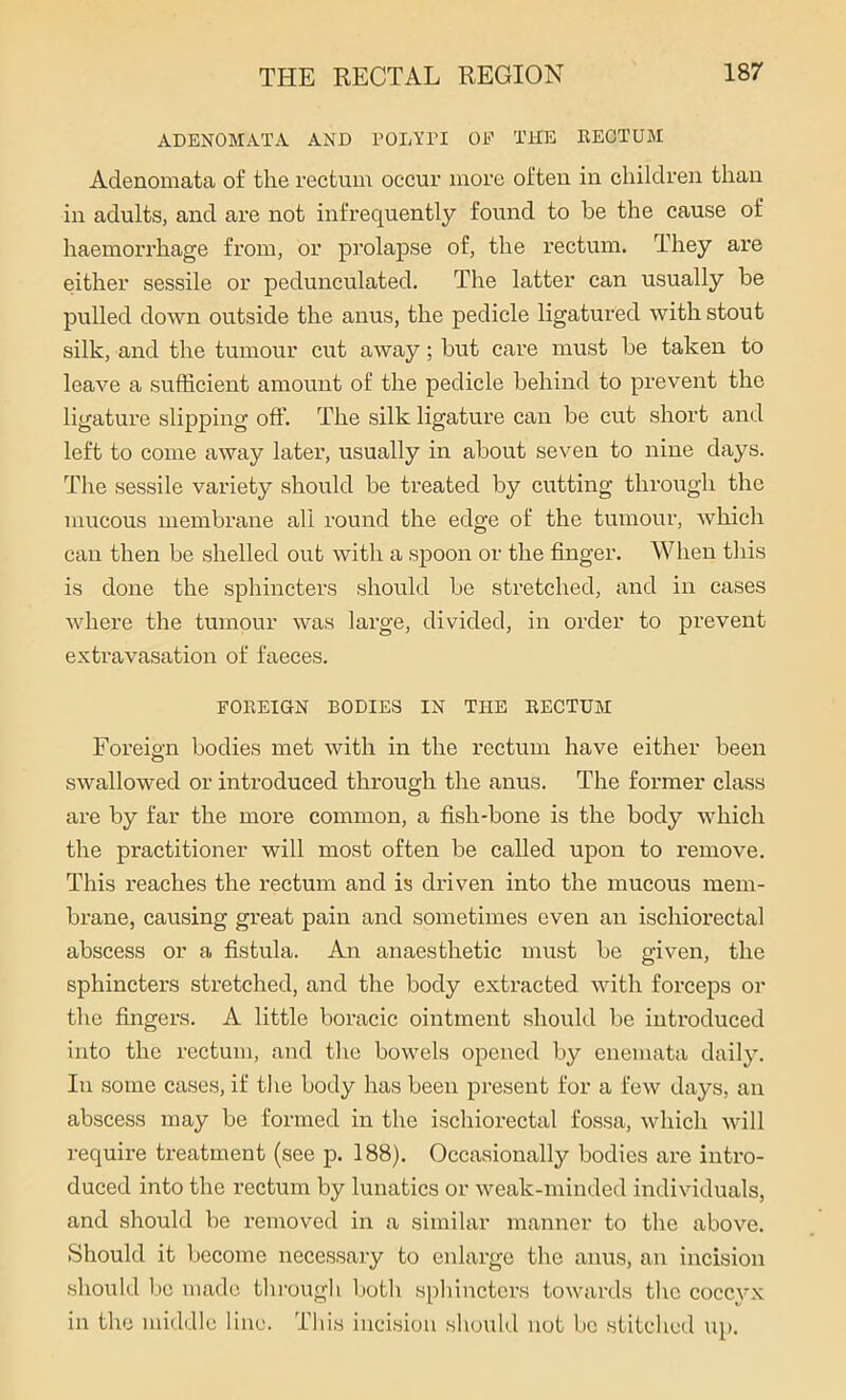 ADENOMATA AND POLYPI OP THE RECTUM Adenomata of the rectum occur more often in children than in adults, and are not infrequently found to he the cause of haemorrhage from, or prolapse of, the rectum. They are either sessile or pedunculated. The latter can usually be pulled down outside the anus, the pedicle ligatured with stout silk, and the tumour cut away; but care must be taken to leave a sufficient amount of the pedicle behind to prevent the ligature slipping off. The silk ligature can be cut short and left to come away later, usually in about seven to nine days. The sessile variety should be treated by cutting through the mucous membrane all round the edge of the tumour, which can then be shelled out with a spoon or the finger. When this is done the sphincters should be stretched, and in cases where the tumour was large, divided, in order to prevent extravasation of faeces. FOREIGN BODIES IN THE RECTUM Foreign bodies met with in the rectum have either been swallowed or introduced through the anus. The former class are by far the more common, a fish-bone is the body which the practitioner will most often be called upon to remove. This reaches the rectum and is driven into the mucous mem- brane, causing great pain and sometimes even an ischiorectal abscess or a fistula. An anaesthetic must be given, the sphincters stretched, and the body extracted with forceps or the fingers. A little boracic ointment should be inti’oduced into the rectum, and the bowels opened by enemata daily. In some cases, if the body has been present for a few days, an abscess may be formed in the ischiorectal fossa, which will require treatment (see p. 188). Occasionally bodies are intro- duced into the rectum by lunatics or weak-minded individuals, and should be removed in a similar manner to the above. Should it become necessary to enlarge the anus, an incision should be made through both sphincters towards the coccyx in the middle line. This incision should not be stitched up.