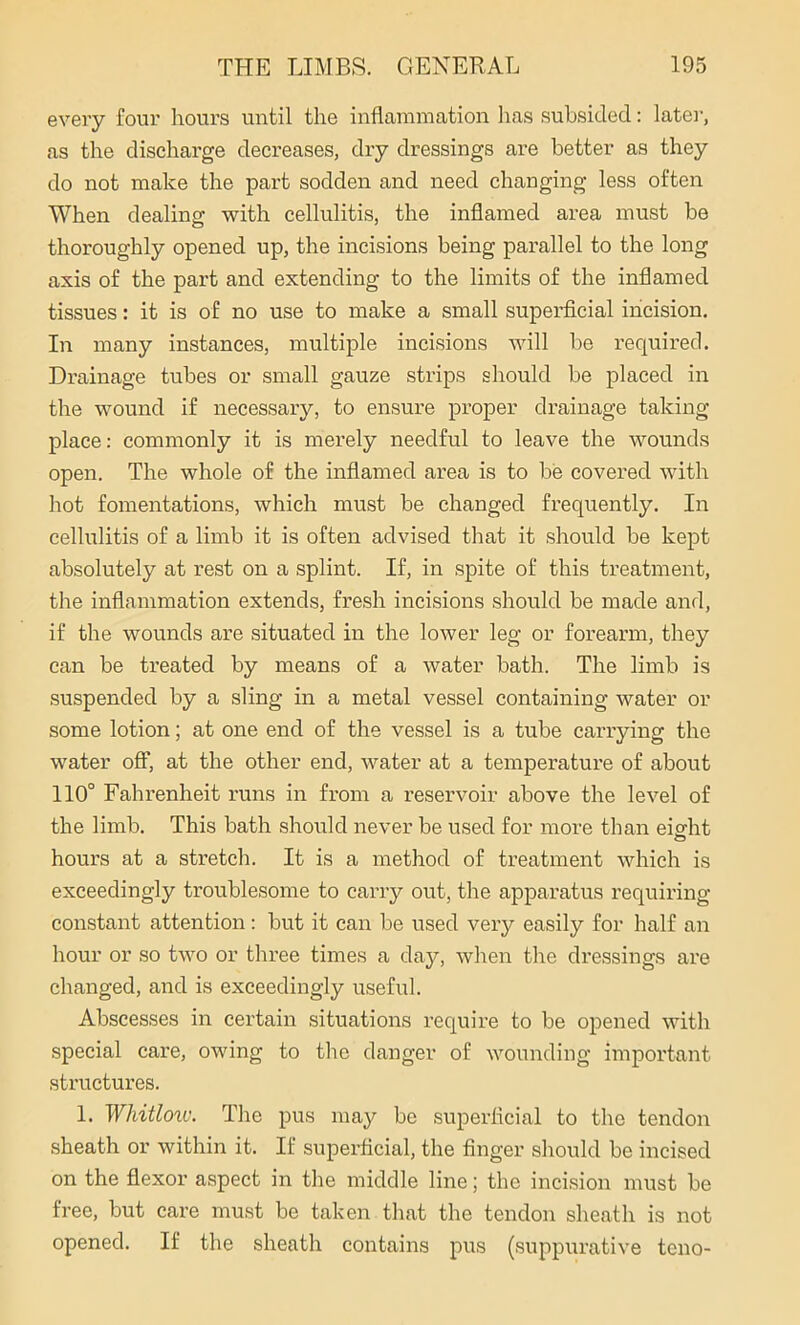 every four hours until the inflammation has subsided: later, as the discharge decreases, dry dressings are better as they do not make the part sodden and need changing less often When dealing with cellulitis, the inflamed area must be thoroughly opened up, the incisions being parallel to the long axis of the part and extending to the limits of the inflamed tissues: it is of no use to make a small superficial incision. In many instances, multiple incisions will be required. Drainage tubes or small gauze strips should be placed in the wound if necessary, to ensure proper drainage taking place: commonly it is merely needful to leave the wounds open. The whole of the inflamed area is to be covered with hot fomentations, which must be changed frequently. In cellulitis of a limb it is often advised that it should be kept absolutely at rest on a splint. If, in spite of this treatment, the inflammation extends, fresh incisions should be made and, if the wounds are situated in the lower leg or forearm, they can be treated by means of a water bath. The limb is suspended by a sling in a metal vessel containing water or some lotion; at one end of the vessel is a tube carrying the water off, at the other end, water at a temperature of about 110° Fahrenheit runs in from a reservoir above the level of the limb. This bath should never be used for more than eisrht hours at a stretch. It is a method of treatment which is exceedingly troublesome to carry out, the apparatus requiring constant attention: but it can be used very easily for half an hour or so two or three times a day, when the dressings are changed, and is exceedingly useful. Abscesses in certain situations require to be opened with special care, owing to the danger of wounding important structures. 1. Wliitloiv. The pus may be superficial to the tendon sheath or within it. If superficial, the finger should bo incised on the flexor aspect in the middle line; the incision must be free, but care must be taken that the tendon sheath is not opened. If the sheath contains pus (suppurative teno-