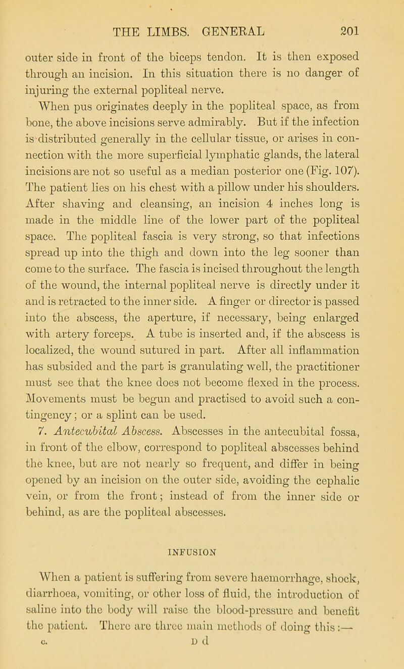 outer side in front of the biceps tendon. It is then exposed through an incision. In this situation there is no danger of injuring the external popliteal nerve. When pus originates deeply in the popliteal space, as from hone, the above incisions serve admirably. But if the infection is distributed generally in the cellular tissue, or arises in con- nection with the more superficial lymphatic glands, the lateral incisions are not so useful as a median posterior one (Fig. 107). The patient lies on his chest with a pillow under his shoulders. After shaving and cleansing, an incision 4 inches long is made in the middle lime of the lower part of the popliteal space. The popliteal fascia is very strong, so that infections spread up into the thigh and down into the leg sooner than come to the surface. The fascia is incised throughout the length of the wound, the internal popliteal nerve is directly under it and is retracted to the inner side. A finger or director is passed into the abscess, the aperture, if necessary, being enlarged with artery forceps. A tube is inserted and, if the abscess is localized, the wound sutured in part. After all inflammation has subsided and the part is granulating well, the practitioner must see that the knee does not become flexed in the process. Movements must be begun and practised to avoid such a con- tingency ; or a splint can be used. 7. Antecubital Abscess. Abscesses in the antecubital fossa, in front of the elbow, correspond to popliteal abscesses behind the knee, but are not nearly so frequent, and differ in being opened by an incision on the outer side, avoiding the cephalic vein, or from the front; instead of from the inner side or behind, as are the popliteal abscesses. INFUSION When a patient is suffering from severe haemorrhage, shock, diarrhoea, vomiting, or other loss of fluid, the introduction of saline into the body will raise the blood-pressure and benefit the patient. There are three main methods of doing this c. D d