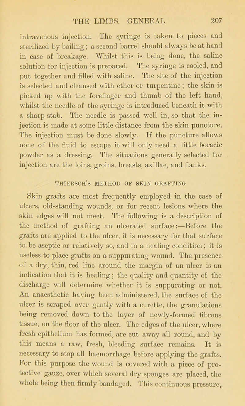 intravenous injection. The syringe is taken to pieces and sterilized by boiling; a second barrel should always be at hand in case of breakage. Whilst this is being done, the saline solution for injection is prepared. The syringe is cooled, and put together and filled with saline. The site of the injection is selected and cleansed with ether or turpentine; the skin is picked up with the forefinger and thumb of the left hand, whilst the needle of the syringe is introduced beneath it with a sharp stab. The needle is passed well in, so that the in- jection is made at some little distance from the skin puncture. The injection must be done slowly. If the puncture allows none of the fluid to escape it will only need a little boracic powder as a dressing. The situations generally selected for injection are the loins, groins, breasts, axillae, and flanks. Thiersch’s method op skin grafting Skin grafts are most frequently employed in the case of ulcers, old-standing wounds, or for recent lesions where the skin edges will not meet. The following is a description of the method of grafting an ulcerated surface:—Before the grafts are applied to the ulcer, it is necessary for that surface to be aseptic or relatively so, and in a healing condition; it is useless to place grafts on a suppurating wound. The presence of a dry, thin, red line around the margin of an ulcer is an indication that it is healing ; the quality and quantity of the discharge will determine whether it is suppurating or not. An anaesthetic having been administered, the surface of the ulcer is scraped over gently with a curette, the granulations being removed down to the layer of newly-formed fibrous tissue, on the floor of the ulcer. The edges of the ulcer, where fresh epithelium has formed, are cut away all round, and by this means a raw, fresh, bleeding surface remains. It is necessary to stop all haemorrhage before applying the grafts. For this purpose the wound is covered with a piece of pro- tective gauze, over which several dry sponges are placed, the whole being then firmly bandaged. This continuous pressure,