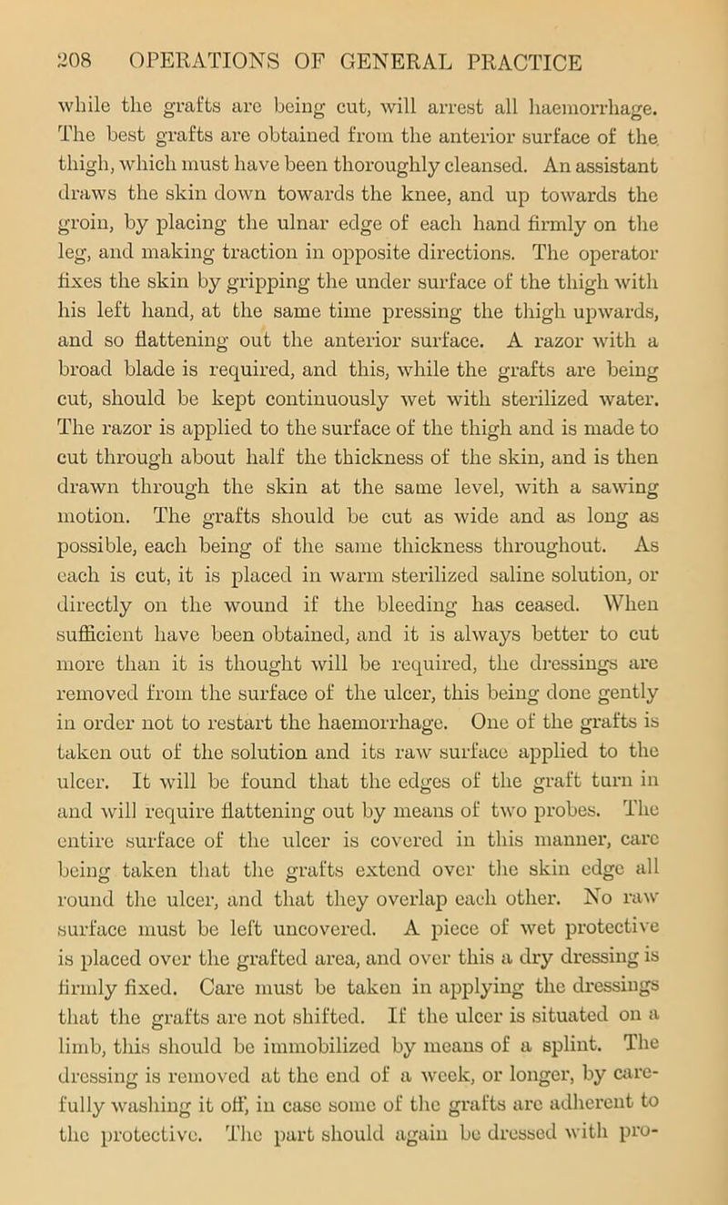 while the grafts are being cut, will arrest all haemorrhage. The best grafts are obtained from the anterior surface of the, thigh, which must have been thoroughly cleansed. An assistant draws the skin down towards the knee, and up towards the groin, by placing the ulnar edge of each hand firmly on the leg, and making traction in opposite directions. The operator fixes the skin by gripping the under surface of the thigh with his left hand, at the same time pressing the thigh upwards, and so flattening out the anterior surface. A razor with a broad blade is required, and this, while the grafts are being cut, should be kept continuously wet with sterilized water. The razor is applied to the surface of the thigh and is made to cut through about half the thickness of the skin, and is then drawn through the skin at the same level, with a sawing motion. The grafts should be cut as wide and as long as possible, each being of the same thickness throughout. As each is cut, it is placed in warm sterilized saline solution, or directly on the wound if the bleeding has ceased. When sufficient have been obtained, and it is always better to cut more than it is thought will be required, the dressings are removed from the surface of the ulcer, this being done gently in order not to restart the haemorrhage. One of the grafts is taken out of the solution and its raw surface applied to the ulcer. It will be found that the edges of the graft turn in and will require flattening out by means of two probes. The entire surface of the ulcer is covered in this manner, care being taken that the grafts extend over the skin edge all round the ulcer, and that they overlap each other. No raw surface must be left uncovered. A piece of wet protective is placed over the grafted area, and over this a dry dressing is firmly fixed. Care must be taken in applying the dressings that the grafts are not shifted. If the ulcer is situated on a limb, this should be immobilized by means of a splint. The dressing is removed at the end of a week, or longer, by care- fully washing it off, in case some of the grafts arc adherent to the protective. The part should again be dressed with pro-