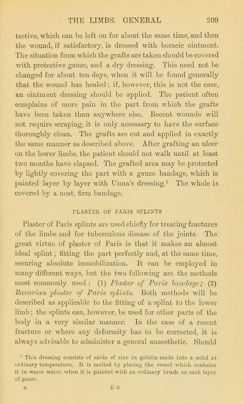 tective, which can be left on for about the same time, and then the wound, if satisfactory, is dressed with boracic ointment. The situation from which the grafts are taken should be covered with protective gauze, and a dry dressing. This need not be changed for about ten days, when it will be found generally that the wound has healed; if, however, this is not the case, an ointment dressing should be applied. The patient often complains of more pain in the part from which the grafts have been taken than anywhere else. Recent wounds will not require scraping, it is only necessary to have the surface thoroughly clean. The grafts are cut and applied in exactly the same manner as described above. After grafting an ulcer on the lower limbs, the patient should not walk until at least two months have elapsed. The grafted area may be protected by lightly covering the part with a gauze bandage, which is painted layer by layer with Unna’s dressing.1 The whole is covered by a neat, firm bandage. PLASTER OF PARIS SPLINTS Plaster of Paris splints are used chiefly for treating fractures of the limbs and for tuberculous disease of the joints. The great virtue of plaster of Paris is that it makes an almost ideal splint; fitting the part perfectly and, at the same time, securing absolute immobilization. It can be employed in many different ways, but the two following are the methods most commonly used : (1) Plaster of Paris bandage; (2) Bavarian 'plaster of Paris splints. Both methods will be described as applicable to the fitting of a splint to the lower limb; the splints can, however, be used for other parts of the body in a very similar manner. In the case of a recent fracture or where any deformity has to be corrected, it is always advisable to administer a general anaesthetic. Should 1 This dressing consists of oxide of zinc in gelatin made into a solid at ordinary temperature. It is molted by placing the vessel which contains it in warm water, when it is painted with an ordinary brush on each layer of gauze.