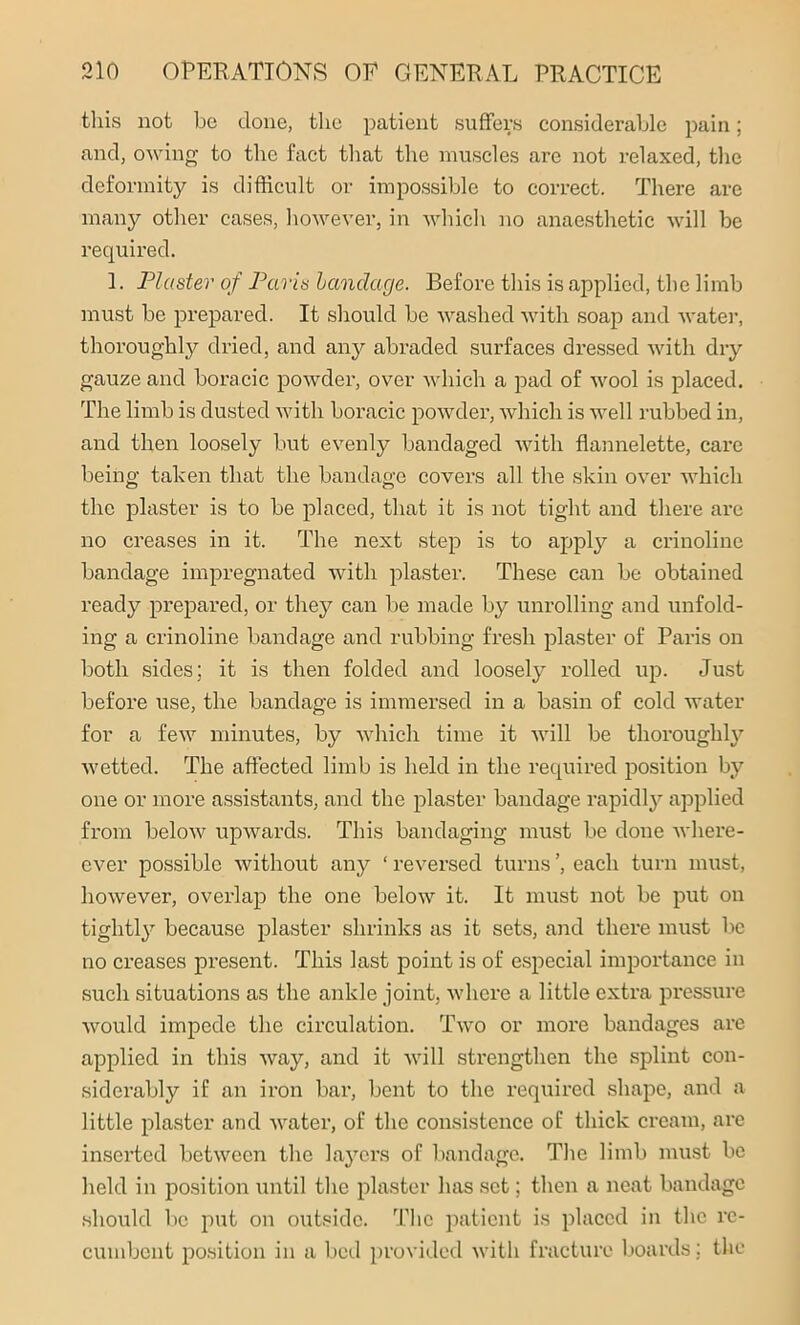 this not he clone, the patient suffers considerable pain; and, owing to the fact that the muscles are not relaxed, the deformity is difficult or impossible to correct. There are many other cases, however, in which no anaesthetic will be required. 1. Plaster of Paris bandage. Before this is applied, the limb must be prepared. It should be washed with soap and water, thoroughly dried, and any abraded surfaces dressed with dry gauze and boracic powder, over which a pad of wool is placed. The limb is dusted with boracic powder, which is well rubbed in, and then loosely but evenly bandaged with flannelette, care being taken that the bandage covers all the skin over which the plaster is to be placed, that it is not tight and there are no creases in it. The next step is to apply a crinoline bandage impregnated with plaster. These can be obtained ready prepared, or they can be made by unrolling and unfold- ing a crinoline bandage and rubbing fresh plaster of Paris on both sides; it is then folded and loosely rolled up. Just before use, the bandage is immersed in a basin of cold water for a few minutes, by which time it will be thoroughly wetted. The affected limb is held in the required position by one or more assistants, and the plaster bandage rapidly applied from below upwards. This bandaging must be done wliere- ever possible without any ‘ reversed turns ’, each turn must, however, overlap the one below it. It must not be put on tightly because plaster shrinks as it sets, and there must be no creases present. This last point is of especial importance in such situations as the ankle joint, where a little extra pressure would impede the circulation. Two or more bandages are applied in this way, and it will strengthen the splint con- siderably if an iron bar, bent to the required shape, and a little plaster and water, of the consistence of thick cream, are inserted between the layers of bandage. The limb must be held in position until the plaster has set; then a neat bandage should be put on outside. The patient is placed in the re- cumbent position in a bed provided with fracture boards; the