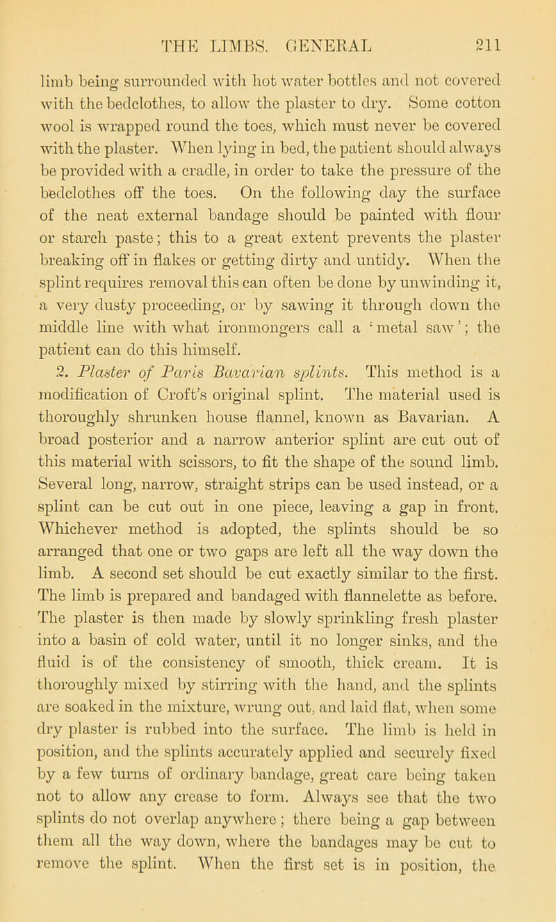 limb being surrounded with hot water bottles and not covered with the bedclothes, to allow the plaster to dry. Some cotton wool is wrapped round the toes, which must never be covered with the plaster. When lying in bed, the patient should always be provided with a cradle, in order to take the pressure of the bedclothes off the toes. On the following- day the surface of the neat external bandage should be painted with flour or starch paste; this to a great extent prevents the plaster breaking off in flakes or getting dirty and untidy. When the splint requires removal this can often be done by unwinding it, a very dusty proceeding, or by sawing it through down the middle line with what ironmongers call a ‘ metal saw ’; the patient can do this himself. 2. Plaster of Paris Bavarian splints. This method is a modification of Croft’s original splint. The material used is thoroughly shrunken house flannel, known as Bavarian. A broad posterior and a narrow anterior splint are cut out of this material with scissors, to fit the shape of the sound limb. Several long, narrow, straight strips can be used instead, or a splint can be cut out in one piece, leaving a gap in front. Whichever method is adopted, the splints should be so arranged that one or two gaps are left all the way down the limb. A second set should be cut exactly similar to the first. The limb is prepared and bandaged with flannelette as before. The plaster is then made by slowly sprinkling fresh plaster into a basin of cold water, until it no longer sinks, and the fluid is of the consistency of smooth, thick cream. It is thoroughly mixed by stirring with the hand, and the splints are soaked in the mixture, wrung out, and laid flat, when some dry plaster is rubbed into the surface. The limb is held in position, and the splints accurately applied and securely fixed by a few turns of ordinary bandage, great care being taken not to allow any crease to form. Always see that the two splints do not overlap anywhere; there being a gap between them all the way down, where the bandages may be cut to remove the splint. When the first set is in position, the