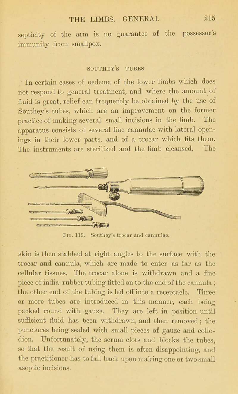 septicity of the arm is no guarantee of the possessor’s immunity from smallpox. southey’s tubes In certain cases of oedema of the lower limbs which does not respond to general treatment, and where the amount of fluid is great, relief can frequently be obtained by the use of Southey’s tubes, which are an improvement on the former practice of making several small incisions in the limb. The apparatus consists of several fine cannulae with lateral open- ings in their lower parts, and of a trocar which fits them. The instruments are sterilized and the limb cleansed. The 'Mtea Fro. 119. Southey’s trocar and cannulae. skin is then stabbed at right angles to the surface with the trocar and cannula, which are made to enter as far as the cellular tissues. The trocar alone is withdrawn and a fine piece of india-rubber tubing fitted on to the end of the cannula ; the other end of the tubing is led off into a receptacle. Three or more tubes are introduced in this manner, each being packed round with gauze. They are left in position until sufficient fluid has been withdrawn, and then removed; the punctures being sealed with small pieces of gauze and collo- dion. Unfortunately, the serum clots and blocks the tubes, so that the result of using them is often disappointing, and the practitioner has to fall back upon making one or two small aseptic incisions.