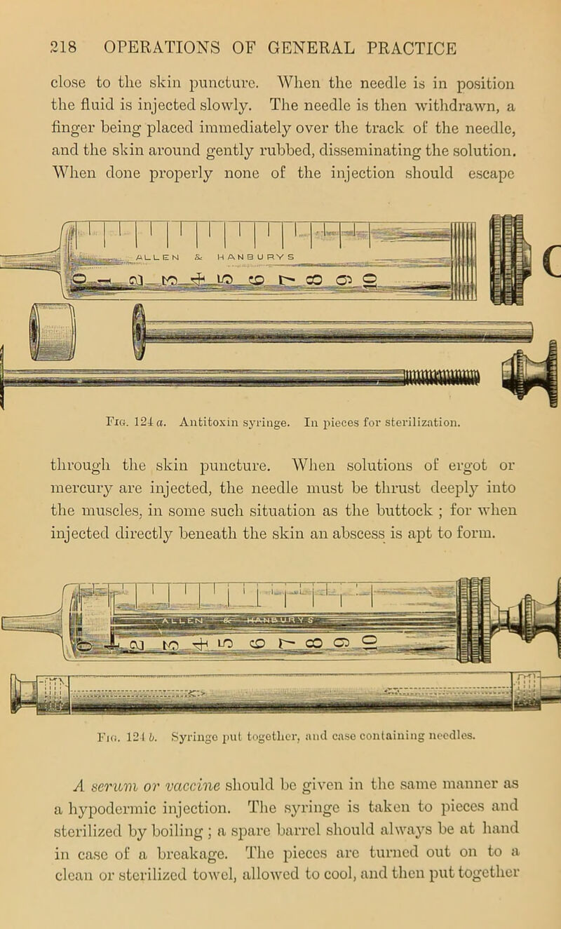 close to the skin puncture. When the needle is in position the fluid is injected slowly. The needle is then withdrawn, a finger being placed immediately over the track of the needle, and the skin around gently rubbed, disseminating the solution. When done properly none of the injection should escape Fig. 124 a. Antitoxin syringe. In pieces for sterilization. through the skin puncture. When solutions of ergot or mercury are injected, the needle must be thrust deeply into the muscles, in some such situation as the buttock ; for when injected directly beneath the skin an abscess is apt to form. Fios. 121 b. Syringe put together, and case containing needles. A aeruvi or vaccine should be given in the same manner as a hypodermic injection. The syringe is taken to pieces and sterilized by boiling ; a spare barrel should always be at hand in case of a breakage. The pieces arc turned out on to a clean or sterilized towel, allowed to cool, and then put together