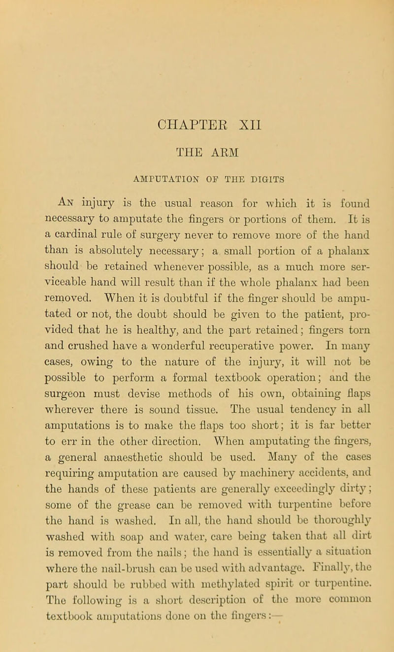 CHAPTER XII THE ARM AMrUTATION OF THE DIGITS An injury is the usual reason for which it is found necessary to amputate the fingers or portions of them. It is a cardinal rule of surgery never to remove more of the hand than is absolutely necessary; a small portion of a phalanx should he retained whenever possible, as a much more ser- viceable hand will result than if the whole phalanx had been removed. When it is doubtful if the finger should be ampu- tated or not, the doubt should be given to the patient, pro- vided that he is healthy, and the part retained; fingers torn and crushed have a wonderful recuperative power. In many cases, owing to the nature of the injury, it will not be possible to perform a formal textbook operation; and the surgeon must devise methods of his own, obtaining flaps wherever there is sound tissue. The usual tendency in all amputations is to make the flaps too short; it is far better to err in the other direction. When amputating the fingers, a general anaesthetic should be used. Many of the cases requiring amputation are caused by machinery accidents, and the hands of these patients are generally exceedingly dirty; some of the grease can be removed with turpentine before the hand is washed. In all, the hand should be thoroughly washed with soap and water, care being taken that all dirt is removed from the nails; the hand is essentially a situation where the nail-brush can be used with advantage. Finally, the part should be rubbed with methylated spirit or turpentine. The following is a short description of the more common textbook amputations done on the fingers