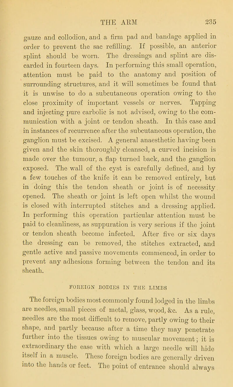 gauze and collodion, and a firm pad and bandage applied in order to prevent the sac refilling. If possible, an anterior splint should be worn. The dressings and splint are dis- carded in fourteen days. In performing this small operation, attention must be paid to the anatomy and position of surrounding structures, and it will sometimes be found that it is unwise to do a subcutaneous operation owing to the close proximity of important vessels or nerves. Tapping and injecting pure carbolic is not advised, owing to the com- munication with a joint or tendon sheath. In this case and in instances of recurrence after the subcutaneous operation, the ganglion must be excised. A general anaesthetic having been given and the skin thoroughly cleansed, a curved incision is made over the tumour, a flap turned back, and the ganglion exposed. The wall of the cyst is carefully defined, and by a few touches of the knife it can be removed entirely, but in doing this the tendon sheath or joint is of necessity opened. The sheath or joint is left open whilst the wound is closed with interrupted stitches and a dressing applied. In performing this operation particular attention must be paid to cleanliness, as suppuration is very serious if the joint or tendon sheath become infected. After five or six days the dressing can be removed, the stitches extracted, and gentle active and passive movements commenced, in order to prevent any adhesions forming between the tendon and its sheath. FOREIGN BODIES IN THE LIMBS The foreign bodies most commonly found lodged in the limbs are needles, small pieces of metal, glass, wood, &c. As a rule, needles are the most difficult to remove, partly owing to their shape, and partly because after a time they may penetrate further into the tissues owing to muscular movement; it is extraordinary the ease with which a large needle will hide itself in a muscle. These foreign bodies are generally driven into the hands or feet. The point of entrance should always