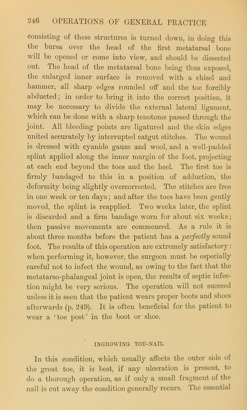 consisting of these structures is turned down, in doing this the bursa over the head of the first metatarsal bone will be opened or come into view, and should be dissected out. The head of the metatarsal bone being thus exposed, the enlarged inner surface is removed with a chisel and hammer, all sharp edges rounded off and the toe forcibly abducted; in order to bring it into the correct position, it may be necessary to divide the external lateral ligament, which can be done with a sharp tenotome passed through the joint. All bleeding points are ligatured and the skin edges united accurately by interrupted catgut stitches. The wound is dressed with cyanide gauze and wool, and a well-padded splint applied along the inner margin of the foot, projecting at each end beyond the toes and the heel. The first toe is firmly bandaged to this in a position of adduction, the deformity being slightly overcorrected. The stitches are free in one week or ten days; and after the toes have been gently moved, the splint is reapplied. Two weeks later, the splint is discarded and a firm bandage worn for about six weeks; then passive movements are commenced. As a rule it is about three months before the patient has a perfectly sound foot. The results of this operation are extremely satisfactory: when performing it, however, the surgeon must be especially careful not to infect the wound, as owing to the fact that the metatarso-phalangeal joint is open, the results of septic infec- tion might be very serious. The operation will not succeed unless it is seen that the patient wears proper boots and shoes afterwards (p. 249). It is often beneficial for the patient to wear a ‘ toe post ’ in the boot or shoe. INGROWING TOE-NAIL In this condition, which usually affects the outer side of the great toe, it is best, if any ulceration is present, to do a thorough operation, as if only a small fragment of the nail is cut away the condition generally recurs. The essential