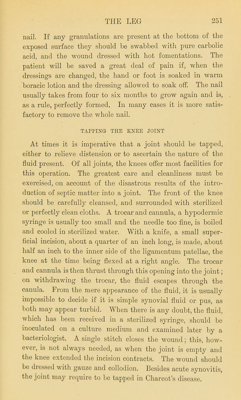 nail. If any granulations are present at the bottom of the exposed surface they should be swabbed with pure carbolic acid, and the wound dressed with hot fomentations. The patient will be saved a great deal of pain if, when the dressings are changed, the hand or foot is soaked in warm boracic lotion and the dressing allowed to soak off. The nail usually takes from four to six months to grow again and is, as a rule, perfectly formed. In many cases it is more satis- factory to remove the whole nail. TAPPING THE KNEE JOINT At times it is imperative that a joint should be tapped, either to relieve distension or to ascertain the nature of the fluid present. Of all joints, the knees offer most facilities for this operation. The greatest care and cleanliness must be exercised, on account of the disastrous results of the intro- duction of septic matter into a joint. The front of the knee should be carefully cleansed, and surrounded with sterilized or perfectly clean cloths. A trocar and cannula, a hypodermic syringe is usually too small and the needle too fine, is boiled and cooled in sterilized water. With a knife, a small super- ficial incision, about a quarter of an inch long, is made, about half an inch to the inner side of the ligamentum patellae, the knee at the time being flexed at a right angle. The trocar and cannula is then thrust through this opening into the joint; on withdrawing the trocar, the fluid escapes through the canula. From the mere appearance of the fluid, it is usually impossible to decide if it is simple synovial fluid or pus, as both may appear turbid. When there is any doubt, the fluid, which has been received in a sterilized syringe, should bo inoculated on a culture medium and examined later by a bacteriologist. A single stitch closes the wound; this, how- ever, is not always needed, as when the joint is empty and the knee extended the incision contracts. The wound should be dressed with gauze and collodion. Besides acute synovitis, the joint may require to be tapped in Charcot’s disease.