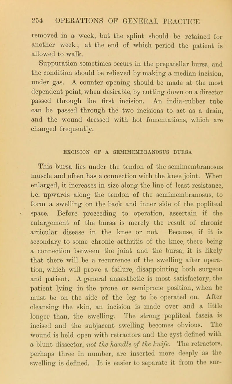 removed in a week, but the splint should be retained for another week; at the end of which period the patient is allowed to walk. Suppuration sometimes occurs in the prepatellar bursa, and the condition should be relieved by making a median incision, under gas. A counter opening should be made at the most dependent point, when desirable, by cutting down on a director passed through the first incision. An india-rubber tube can be passed through the two incisions to act as a drain, and the wound dressed with hot fomentations, which are changed frequently. EXCISION OP A SEMIMEMBRANOSUS BURSA This bursa lies under the tendon of the semimembranosus muscle and often has a connection with the knee joint. When enlarged, it increases in size along the line of least resistance, i.e. upwards along the tendon of the semimembranosus, to form a swelling on the back and inner side of the popliteal space. Before proceeding to operation, ascertain if the enlargement of the bursa is merely the result of chronic articular disease in the knee or not. Because, if it is secondary to some chronic arthritis of the knee, there being a connection between the joint and the bursa, it is likely that there will be a recurrence of the swelling after opera- tion, which will prove a failure, disappointing both surgeon and patient. A general anaesthetic is most satisfactory, the patient lying in the prone or semiprone position, when he must be on the side of the leg to be operated on. After cleansing the skin, an incision is made over and a little longer than, the swelling. The strong popliteal fascia is incised and the subjacent swelling becomes obvious. The wound is held open with retractors and the cyst defined with a blunt dissector, not the handle of the knife. The retractors, perhaps three in number, are inserted more deeply as the swelling is defined. It is easier to separate it from the sur-