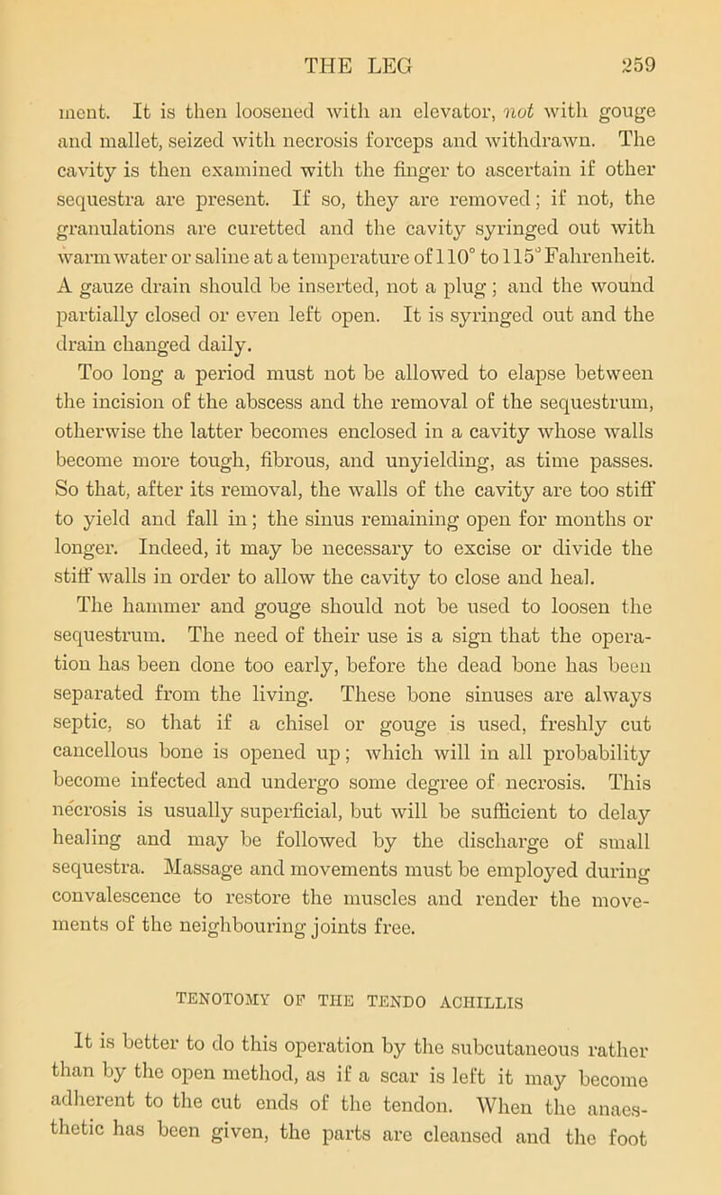 incnt. It is then loosened with an elevator, not with gouge and mallet, seized with necrosis forceps and withdrawn. The cavity is then examined with the finger to ascertain if other sequestra are present. If so, they are removed; if not, the granulations are curetted and the cavity syringed out with warm water or saline at a temperature of 110° to 115° Fahrenheit. A gauze drain should be inserted, not a plug; and the wound partially closed or even left open. It is syringed out and the drain changed daily. Too long a period must not be allowed to elapse between the incision of the abscess and the removal of the sequestrum, otherwise the latter becomes enclosed in a cavity whose walls become more tough, fibrous, and unyielding, as time passes. So that, after its removal, the walls of the cavity are too stiff to yield and fall in; the sinus remaining open for months or longer. Indeed, it may be necessary to excise or divide the stiff walls in order to allow the cavity to close and heal. The hammer and gouge should not be used to loosen the sequestrum. The need of their use is a sign that the opera- tion has been done too early, before the dead bone has been separated from the living. These bone sinuses are always septic, so that if a chisel or gouge is used, freshly cut cancellous bone is opened up; which will in all probability become infected and undergo some degree of necrosis. This necrosis is usually superficial, but will be sufficient to delay healing and may be followed by the discharge of small sequestra. Massage and movements must be employed during convalescence to restore the muscles and render the move- ments of the neighbouring joints free. TENOTOMY OF THE TENDO ACIIILLIS It is better to do this operation by the subcutaneous rather than by the open method, as if a scar is left it may become adherent to the cut ends of the tendon. When the anaes- thetic has been given, the parts are cleansed and the foot