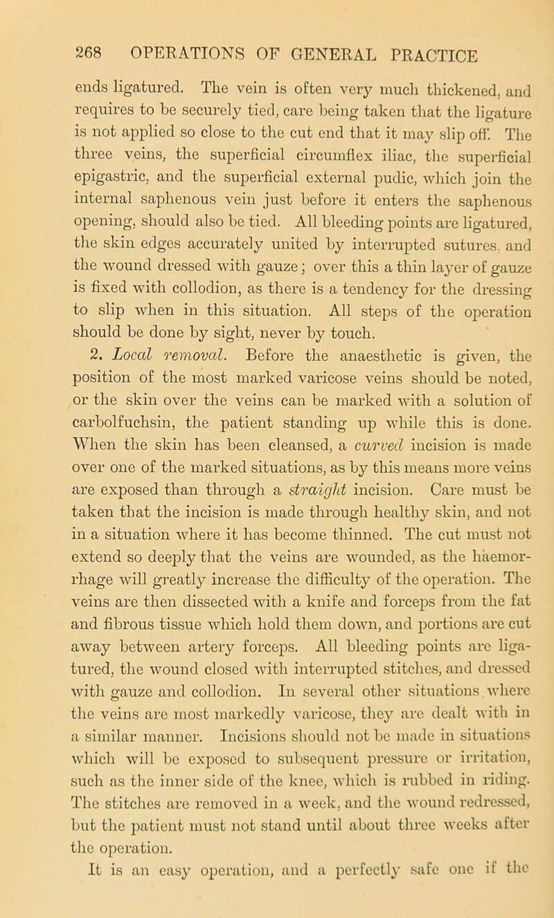 ends ligatured. The vein is often very much thickened, and requires to be securely tied, care being taken that the ligature is not applied so close to the cut end that it may slip off. The three veins, the superficial circumflex iliac, the superficial epigastric, and the superficial external pudic, which join the internal saphenous vein just before it enters the saphenous opening, should also be tied. All bleeding points are ligatured, the skin edges accurately united by interrupted sutures, and the wound dressed with gauze; over this a thin layer of gauze is fixed with collodion, as there is a tendency for the dressing to slij) when in this situation. All steps of the operation should be done by sight, never by touch. 2. Local removal. Before the anaesthetic is given, the position of the most marked varicose veins should be noted, or the skin over the veins can be marked with a solution of carbolfuchsin, the patient standing up while this is done. When the skin has been cleansed, a curved incision is made over one of the marked situations, as by this means more veins are exposed than through a straight incision. Care must be taken that the incision is made through healthy skin, and not in a situation where it has become thinned. The cut must not extend so deeply that the veins are wounded, as the haemor- rhage will greatly increase the difficult}’ of the operation. The veins are then dissected with a knife and forceps from the fat and fibrous tissue which hold them down, and portions are cut away between artery forceps. All bleeding points are liga- tured, the wound closed with interrupted stitches, and dressed with gauze and collodion. In several other situations where the veins are most markedly varicose, they arc dealt with in a similar manner. Incisions should not be made in situations which will be exposed to subsequent pressure or irritation, such as the inner side of the knee, which is rubbed in riding. The stitches are removed in a week, and the wound redressed, but the patient must not stand until about three weeks after the operation. It is an easy operation, and a perfectly safe one if the