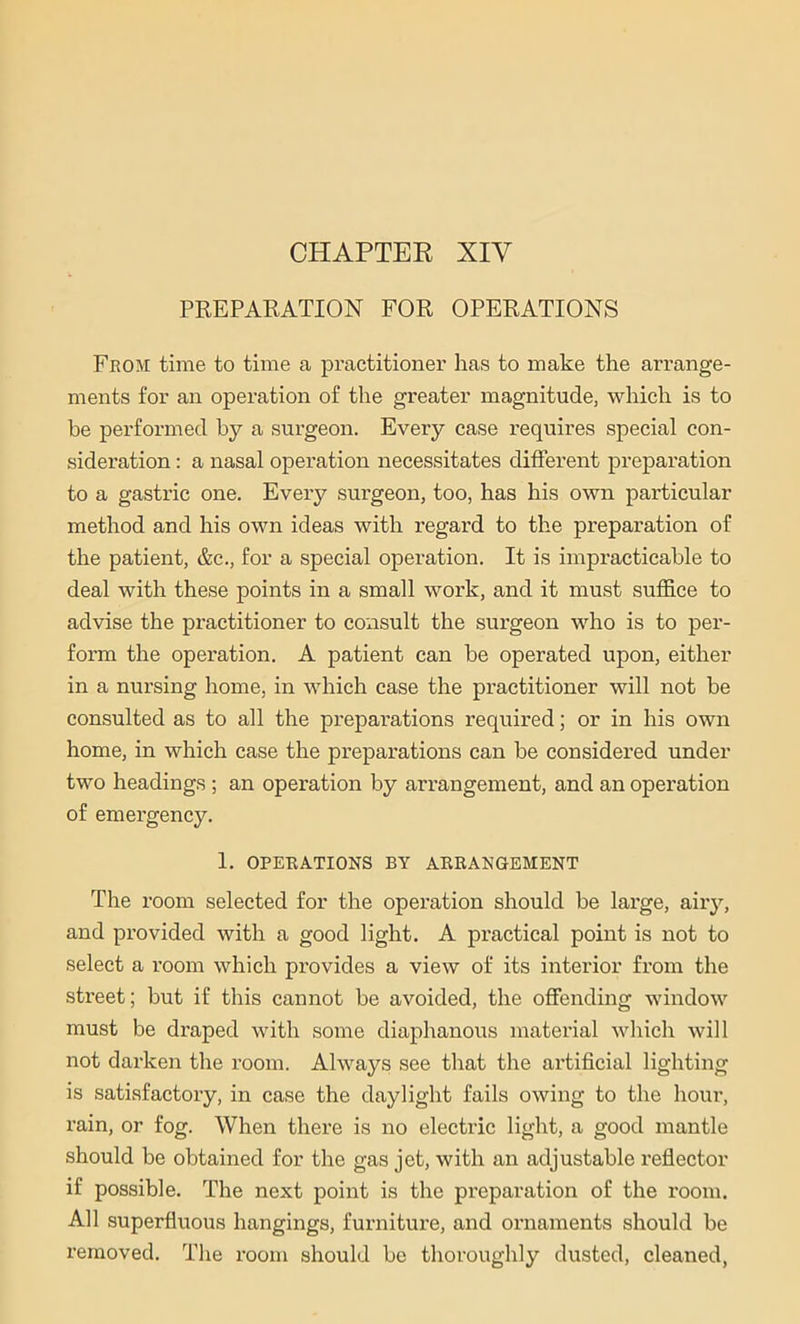 CHAPTER XIV PREPARATION FOR OPERATIONS From time to time a practitioner has to make the arrange- ments for an operation of the greater magnitude, which is to be performed by a surgeon. Every case requires special con- sideration : a nasal operation necessitates different preparation to a gastric one. Every surgeon, too, has his own particular method and his own ideas with regard to the preparation of the patient, &c., for a special operation. It is impracticable to deal with these points in a small work, and it must suffice to advise the practitioner to consult the surgeon who is to per- form the operation. A patient can be operated upon, either in a nursing home, in which case the practitioner will not be consulted as to all the preparations required; or in his own home, in which case the preparations can be considered under two headings ; an operation by arrangement, and an operation of emergency. 1. OPERATIONS BY ARRANGEMENT The room selected for the operation should be large, airy, and provided with a good light. A practical point is not to select a room which provides a view of its interior from the street; but if this cannot be avoided, the offending window must be draped with some diaphanous material which will not darken the room. Always see that the artificial lighting is satisfactory, in case the daylight fails owing to the hour, rain, or fog. When there is no electric light, a good mantle should be obtained for the gas jet, with an adjustable reflector if possible. The next point is the preparation of the room. All superfluous hangings, furniture, and ornaments should be removed. The room should be thoroughly dusted, cleaned,