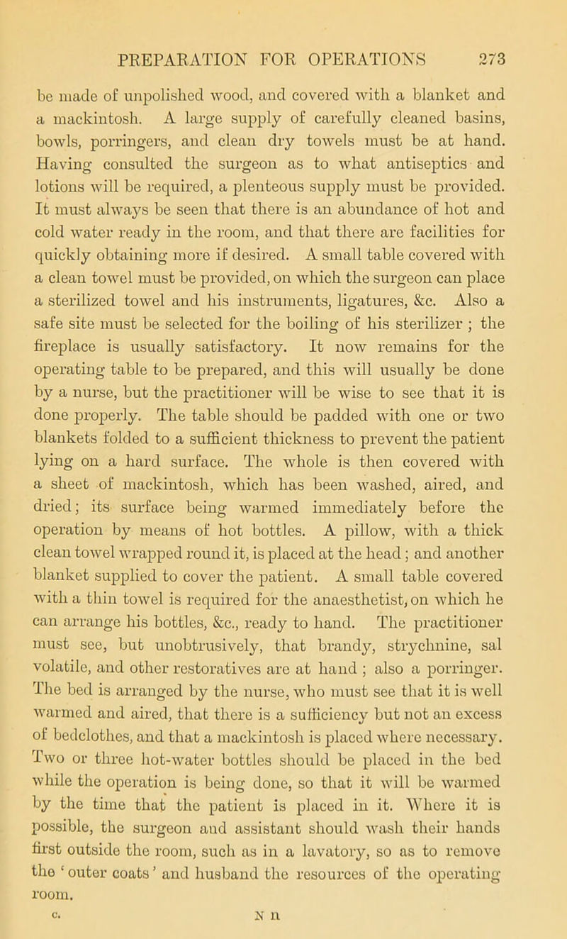 be made of unpolished wood, and covered with a blanket and a mackintosh. A large supply of carefully cleaned basins, bowls, porringers, and clean dry towels must be at hand. Having consulted the surgeon as to what antiseptics and lotions will be required, a plenteous supply must be provided. It must always be seen that there is an abundance of hot and cold water ready in the room, and that there are facilities for quickly obtaining more if desired. A small table covered with a clean towel must be provided, on which the surgeon can place a sterilized towel and his instruments, ligatures, &c. Also a safe site must be selected for the boiling of his sterilizer ; the fireplace is usually satisfactory. It now remains for the operating table to be prepared, and this will usually be done by a nurse, but the practitioner will be wise to see that it is done properly. The table should be padded with one or two blankets folded to a sufficient thickness to prevent the patient lying on a hard surface. The whole is then covered with a sheet of mackintosh, which has been washed, aired, and dried; its surface being warmed immediately before the operation by means of hot bottles. A pillow, with a thick clean towel wrapped round it, is placed at the head; and another blanket supplied to cover the patient. A small table covered with a thin towel is required for the anaesthetist, on which he can arrange his bottles, &c., ready to hand. The practitioner must see, but unobtrusively, that brandy, strychnine, sal volatile, and other restoratives are at hand ; also a porringer. The bed is arranged by the nurse, who must see that it is well warmed and aired, that there is a sufficiency but not an excess of bedclothes, and that a mackintosh is placed where necessary. Two or three hot-water bottles should be placed in the bed while the operation is being done, so that it will be warmed by the time that the patient is placed in it. Where it is possible, the surgeon aud assistant should wash their hands first outside the room, such as in a lavatory, so as to remove the ‘outer coats’ and husband the resources of the operating room. C. N n
