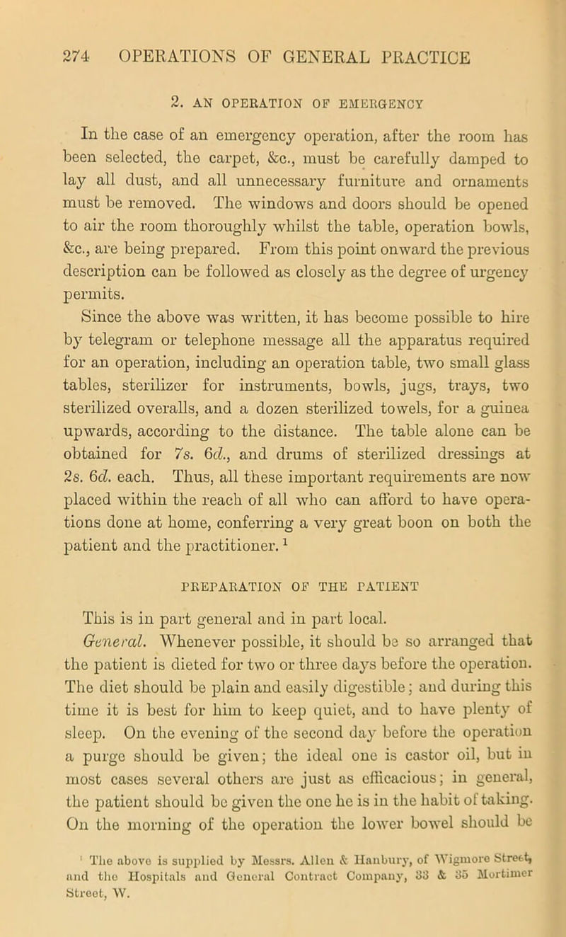 2. AN OPERATION OP EMERGENCY 111 the case of an emergency operation, after the room has been selected, the carpet, &c., must be carefully damped to lay all dust, and all unnecessary furniture and ornaments must be removed. The windows and doors should be opened to air the room thoroughly whilst the table, operation bowls, &c., are being prepared. From this point onward the previous description can be followed as closely as the degree of urgency permits. Since the above was written, it has become possible to hire by telegram or telephone message all the apparatus required for an operation, including an operation table, two small glass tables, sterilizer for instruments, bowls, jugs, trays, two sterilized overalls, and a dozen sterilized towels, for a guinea upwards, according to the distance. The table alone can be obtained for 7s. 6cl., and drums of sterilized dressings at 2s. 6cl. each. Thus, all these important requirements are now placed within the reach of all who can afford to have opera- tions done at home, conferring a very great boon on both the patient and the practitioner.1 PREPARATION OF THE TATIENT This is in part general and in part local. General. Whenever possible, it should be so arranged that the patient is dieted for two or three days before the operation. The diet should be plain and easily digestible; and during this time it is best for him to keep quiet, and to have plenty of sleep. On the evening of the second day before the operation a purge should be given; the ideal one is castor oil, but in most cases several others are just as efficacious; in general, the patient should be given the one he is in the habit of taking. On the morning of the operation the lower bowel should be ‘ The above is supplied by Messrs. Allen & Hanbury, of Wigmore Street, and the Hospitals and General Contract Company, 33 &. 35 Mortimer Street, W.
