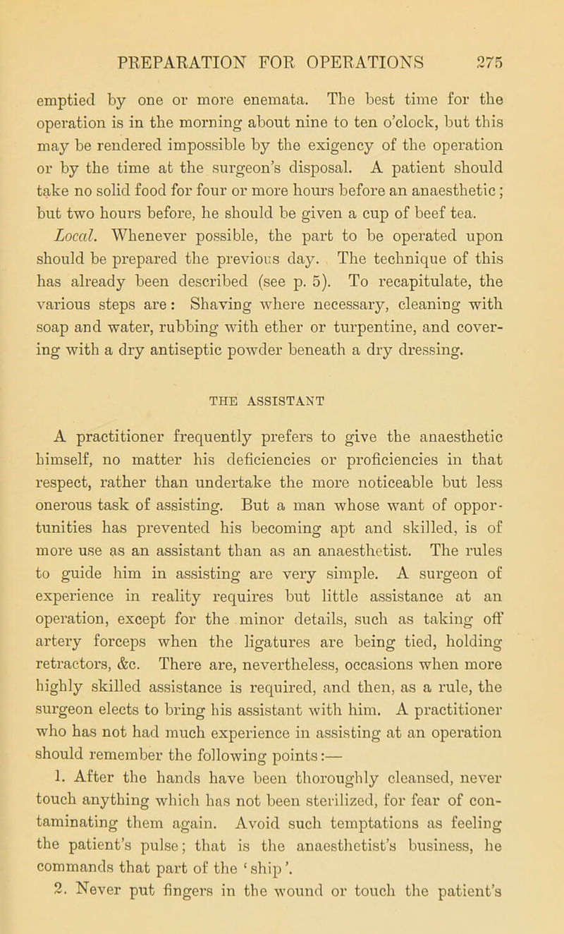 emptied by one or more enemata. The best time for the operation is in the morning about nine to ten o’clock, but this may be rendered impossible by the exigency of the operation or by the time at the surgeon’s disposal. A patient should take no solid food for four or more hours before an anaesthetic; but two hours before, he should be given a cup of beef tea. Local. Whenever possible, the part to be operated upon should be prepared the previous day. The technique of this has already been described (see p. 5). To recapitulate, the various steps are: Shaving where necessary, cleaning with soap and water, rubbing with ether or turpentine, and cover- ing with a dry antiseptic powder beneath a dry dressing. THE ASSISTANT A practitioner frequently prefers to give the anaesthetic himself, no matter his deficiencies or proficiencies in that respect, rather than undertake the more noticeable but less onerous task of assisting. But a man whose want of oppor- tunities has prevented his becoming apt and skilled, is of more use as an assistant than as an anaesthetist. The rules to guide him in assisting are very simple. A surgeon of experience in reality requires but little assistance at an operation, except for the minor details, such as taking oft’ artery forceps when the ligatures are being tied, holding retractors, &c. There are, nevertheless, occasions when more highly skilled assistance is required, and then, as a rule, the surgeon elects to bring his assistant with him. A practitioner who has not had much experience in assisting at an operation should remember the following points:— 1. After the hands have been thoroughly cleansed, never touch anything which has not been sterilized, for fear of con- taminating them again. Avoid such temptations as feeling the patient’s pulse; that is the anaesthetist’s business, he commands that part of the ‘ ship ’. 2. Never put fingers in the wound or touch the patient’s