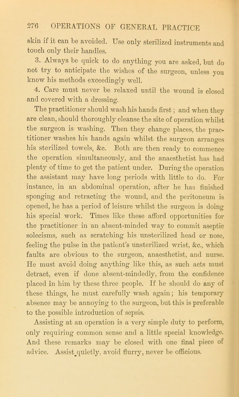 skin if it can be avoided. Use only sterilized instruments and touch only their handles. 3. Always be quick to do anything you are asked, but do not try to anticipate the wishes of the surgeon, unless you know his methods exceedingly well. 4. Care must never be relaxed until the wound is closed and covered with a dressing. The practitioner should wash his hands first; and when they are clean, should thoroughly cleanse the site of operation whilst the surgeon is washing. Then they change places, the prac- titioner washes his hands again whilst the surgeon arranges his sterilized towels, &c. Both are then ready to commence the operation simultaneously, and the anaesthetist has had plenty of time to get the patient under. During the operation the assistant may have long periods with little to do. For instance, in an abdominal operation, after he has finished sponging and retracting the wound, and the peritoneum is opened, he has a period of leisure whilst the surgeon is doing his special work. Times like these afford opportunities for the practitioner in an absent-minded way to commit aseptic solecisms, such as scratching his unsterilized head or nose, feeling the pulse in the patient’s unsterilized wrist, See., which faults are obvious to the surgeon, anaesthetist, and nurse. He must avoid doing anything like this, as such acts must detract, even if done absent-mindedly, from the confidence placed in him by these three people. If he should do any of these things, he must carefully wash again; his temporary absence may be annoying to the surgeon, but this is preferable to the possible introduction of sepsis. Assisting at an operation is a very simple dut}^ to perform, only requiring common sense and a little special knowledge. And these remarks may be closed with one final piece of advice. Assist^quietly, avoid flurry, never be officious.