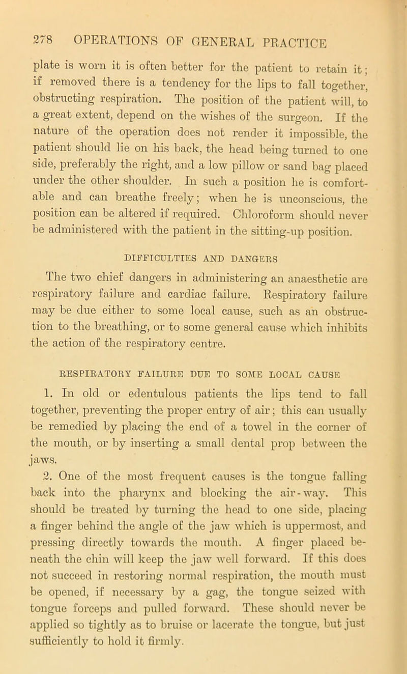 plate is worn it is often better for the patient to retain it; if removed there is a tendency for the lips to fall together, obstructing respiration. The position of the patient will, to a great extent, depend on the wishes of the surgeon. If the nature of the operation does not render it impossible, the patient should lie on his back, the head being turned to one side, preferably the right, and a low pillow or sand bag placed under the other shoulder. In such a position he is comfort- able and can breathe freely; when he is unconscious, the position can be altered if required. Chloroform should never be administered with the patient in the sitting-up position. DIFFICULTIES AND DANGERS The two chief dangers in administering an anaesthetic are respiratoiy failure and cardiac failure. Respiratory failure may be due either to some local cause, such as an obstruc- tion to the breathing, or to some general cause which inhibits the action of the respiratory centre. RESPIRATORY FAILURE DUE TO SOME LOCAL CAUSE 1. In old or edentulous patients the lips tend to fall together, preventing the proper entry of air; this can usually be remedied by placing the end of a towel in the corner of the mouth, or by inserting a small dental prop between the jaws. 2. One of the most frequent causes is the tongue falling back into the pharynx and blocking the air-way. This should be treated by turning the head to one side, placing a finger behind the angle of the jaw which is uppermost, and pressing directly towards the mouth. A finger placed be- neath the chin will keep the jaw well forward. If this does not succeed in restoring normal respiration, the mouth must be opened, if necessary by a gag, the tongue seized with tongue forceps and pulled forward. These should never be applied so tightly as to bruise or lacerate the tongue, but just sufficiently to hold it firmly.