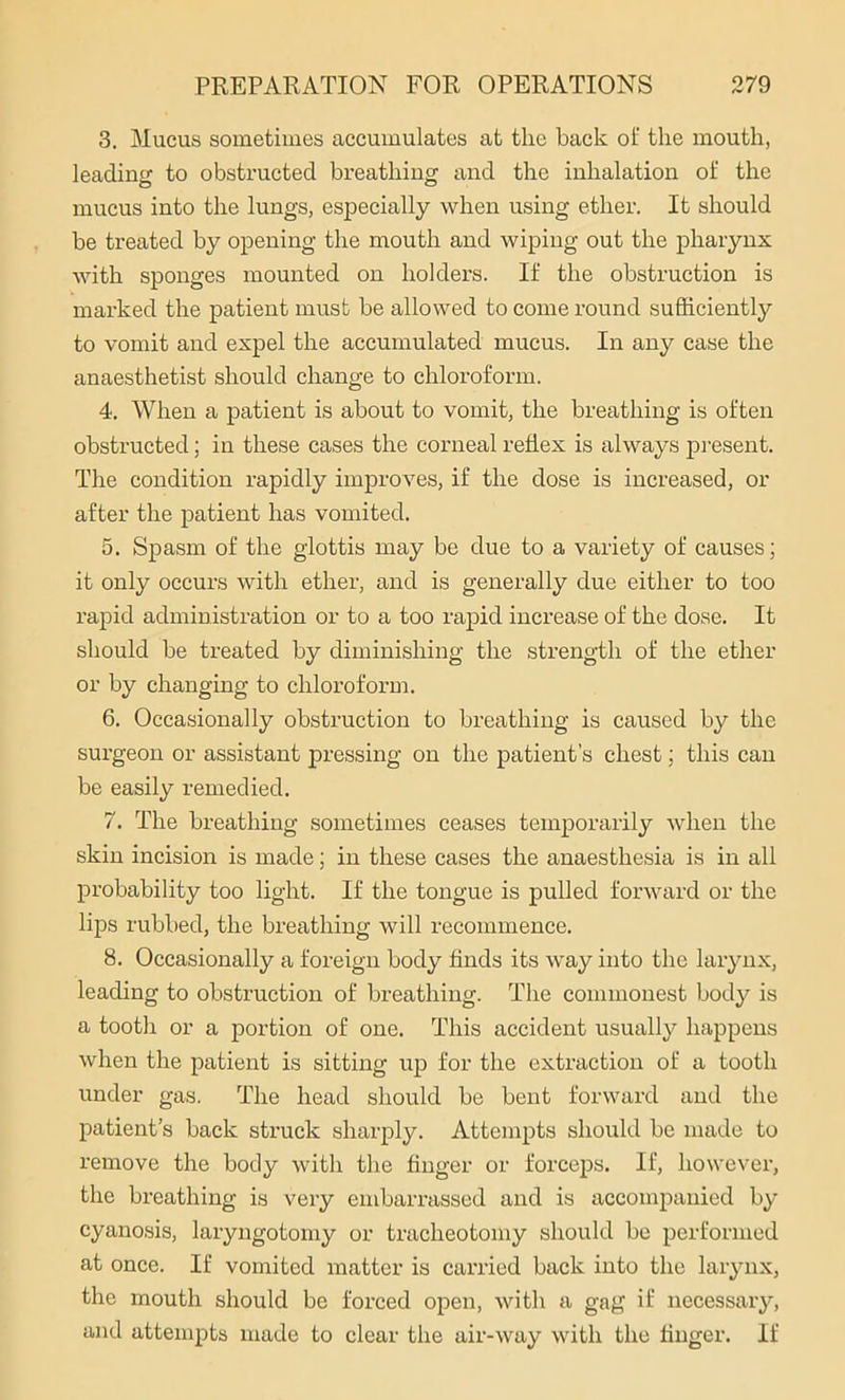 3. Mucus sometimes accumulates at the back of the mouth, leading to obstructed breathing and the inhalation of the mucus into the lungs, especially when using ether. It should be treated by opening the mouth and wiping out the pharynx with sponges mounted on holders. If the obstruction is marked the patient must be allowed to come round sufficiently to vomit and expel the accumulated mucus. In any case the anaesthetist should change to chloroform. 4. When a patient is about to vomit, the breathing is often obstructed; in these cases the corneal reflex is always present. The condition rapidly improves, if the dose is increased, or after the patient has vomited. 5. Spasm of the glottis may be due to a variety of causes; it only occurs with ether, and is generally due either to too rapid administration or to a too rapid increase of the dose. It should be treated by diminishing the strength of the ether or by changing to chloroform. 6. Occasionally obstruction to breathing is caused by the surgeon or assistant pressing on the patient’s chest; this can be easily remedied. 7. The breathing sometimes ceases temporarily when the skin incision is made; in these cases the anaesthesia is in all probability too light. If the tongue is pulled forward or the lips rubbed, the breathing will recommence. 8. Occasionally a foreign body finds its way into the larynx, leading to obstruction of breathing. The commonest body is a tooth or a portion of one. This accident usually happens when the patient is sitting up for the extraction of a tooth under gas. The head should be bent forward and the patient’s back struck sharply. Attempts should be made to remove the body with the finger or forceps. If, however, the breathing is very embarrassed and is accompanied by cyanosis, laryngotomy or tracheotomy should be performed at once. If vomited matter is carried back into the larynx, the mouth should be forced open, with a gag if necessary, and attempts made to clear the air-way with the finger. If