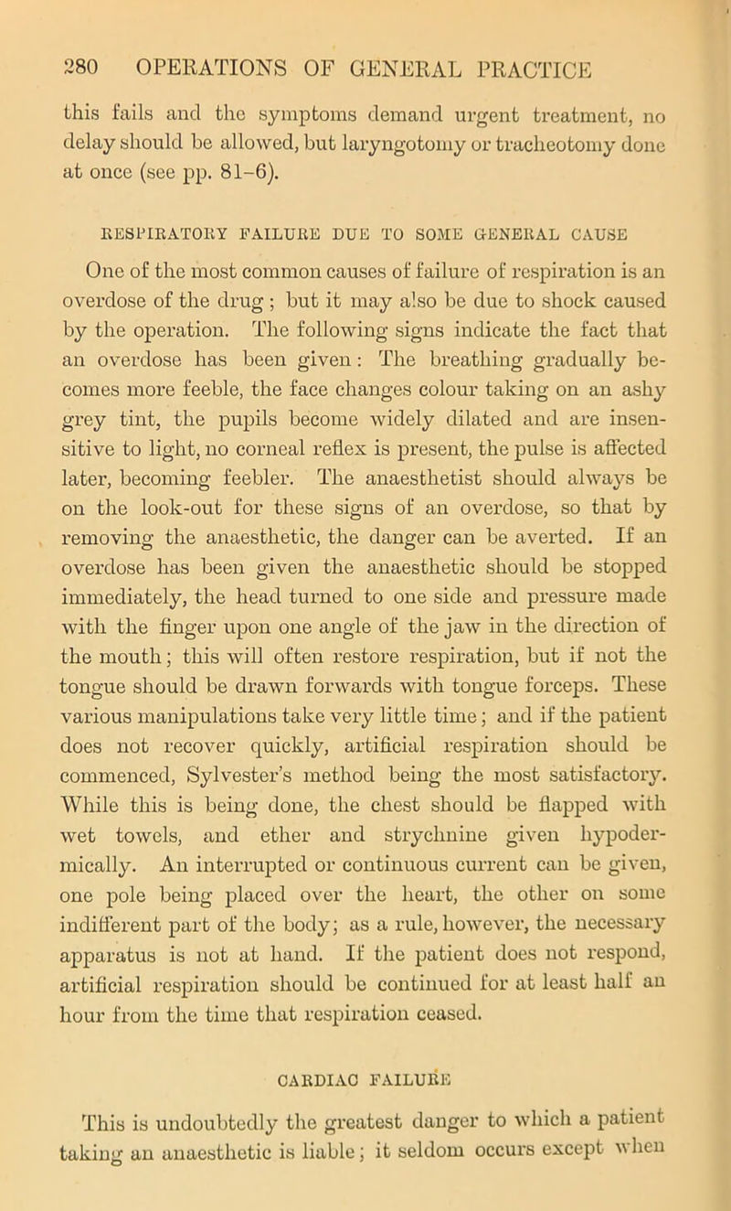 this fails ancl the symptoms demand urgent treatment, no delay should be allowed, but laryngotomy or tracheotomy done at once (see pp. 81-6). RESPIRATORY FAILURE DUE TO SOME GENERAL CAUSE One of the most common causes of failure of respiration is an overdose of the drug ; but it may also be due to shock caused by the operation. The following signs indicate the fact that an overdose has been given: The breathing gradually be- comes more feeble, the face changes colour taking on an ashy grey tint, the pupils become widely dilated and are insen- sitive to light, no corneal reflex is present, the pulse is affected later, becoming feebler. The anaesthetist should always be on the look-out for these signs of an overdose, so that by removing the anaesthetic, the danger can be averted. If an overdose has been given the anaesthetic should be stopped immediately, the head turned to one side and pressure made with the finger upon one angle of the jaw in the direction of the mouth; this will often restore respiration, but if not the tongue should be drawn forwards with tongue forceps. These various manipulations take very little time; and if the patient does not recover quickly, artificial respiration should be commenced, Sylvester’s method being the most satisfactory. While this is being done, the chest should be flapped with wet towels, and ether and strychnine given hypoder- mically. An interrupted or continuous current can be given, one pole being placed over the heart, the other on some indifferent part of the body; as a rule, however, the necessary apparatus is not at hand. If the patient does not respond, artificial respiration should be continued for at least half an hour from the time that respiration ceased. CARDIAC FAILURE This is undoubtedly the greatest danger to which a patient taking an anaesthetic is liable; it seldom occurs except v hen