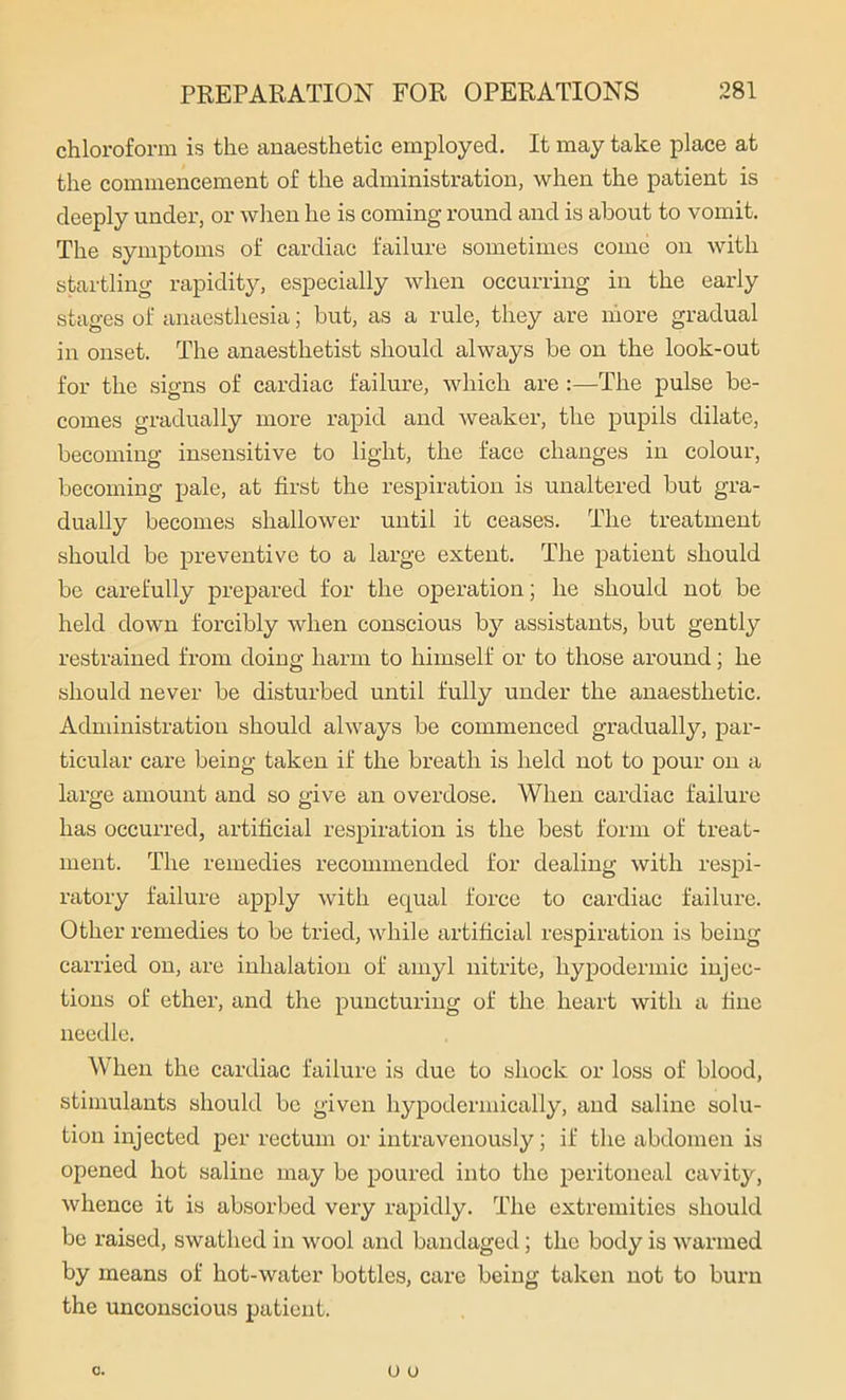 chloroform is the anaesthetic employed. It may take place at the commencement of the administration, when the patient is deeply under, or when he is coming round and is about to vomit. The symptoms of cardiac failure sometimes come on with startling rapidity, especially when occurring in the early stages of anaesthesia; but, as a rule, they are more gradual in onset. The anaesthetist should always be on the look-out for the signs of cardiac failure, which are :—The pulse be- comes gradually more rapid and weaker, the pupils dilate, becoming insensitive to light, the face changes in colour, becoming pale, at first the respiration is unaltered but gra- dually becomes shallower until it ceases. The treatment should be preventive to a large extent. The patient should be carefully prepared for the operation; he should not be held down forcibly when conscious by assistants, but gently restrained from doing harm to himself or to those around; he should never be disturbed until fully under the anaesthetic. Administration should always be commenced gradually, par- ticular care being taken if the breath is held not to pour on a large amount and so give an overdose. When cardiac failure has occurred, artificial respiration is the best form of treat- ment. The remedies recommended for dealing with respi- ratory failure apply with equal force to cardiac failure. Other remedies to be tried, while artificial respiration is being carried on, are inhalation of amyl nitrite, hypodermic injec- tions of ether, and the puncturing of the heart with a fine needle. When the cardiac failure is due to shock or loss of blood, stimulants should be given hypodermically, and saline solu- tion injected per rectum or intravenously; if the abdomen is opened hot saline may be poured into the peritoneal cavity, whence it is absorbed very rapidly. The extremities should be raised, swathed in wool and bandaged; the body is warmed by means of hot-water bottles, care being taken not to burn the unconscious patient.