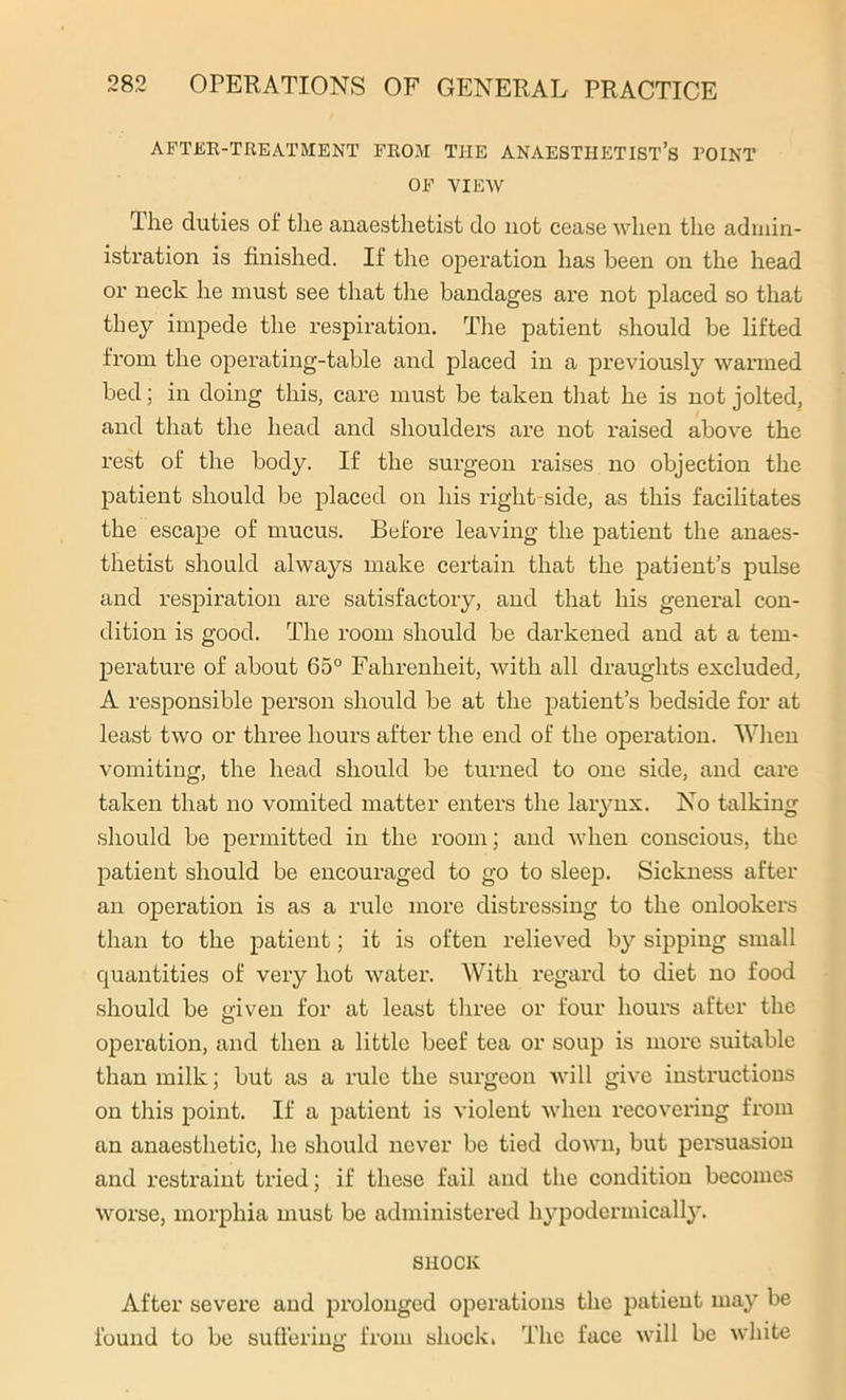 AFTER-TREATMENT FROM THE ANAESTHETIST’S POINT OF VIEW Hie duties of the anaesthetist do not cease when the admin- istration is finished. If the operation has been on the head or neck he must see that the bandages are not placed so that they impede the respiration. The patient should be lifted from the operating-table and placed in a previously warmed bed; in doing this, care must be taken that he is not jolted, and that the head and shoulders ai’e not raised above the rest of the body. If the surgeon raises no objection the patient should be placed on his right side, as this facilitates the escape of mucus. Before leaving the patient the anaes- thetist should always make certain that the patient’s pulse and respiration are satisfactory, and that his general con- dition is good. The room should be darkened and at a tem- perature of about 65° Fahrenheit, with all draughts excluded, A responsible person should be at the patient’s bedside for at least two or three hours after the end of the operation. When vomiting, the head should be turned to one side, and care taken that no vomited matter enters the larynx. No talking should be permitted in the room; and when conscious, the patient should be encouraged to go to sleep. Sickness after an operation is as a rule more distressing to the onlookers than to the patient; it is often relieved by sipping small quantities of very hot water. With regard to diet no food should be 'riven for at least three or four hours after the O operation, and then a little beef tea or soup is more suitable than milk; but as a rule the surgeon will give instructions on this point. If a patient is violent when recovering from an anaesthetic, he should never be tied down, but persuasion and restraint tried; if these fail and the condition becomes worse, morphia must be administered hypodermically. SHOCK After severe and prolonged operations the patient may be found to be suffering from shock. The face will be white