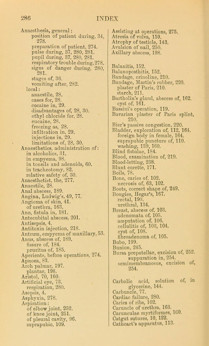 Anaesthesia, general: position of patient during, 34, 278. preparation of patient, 274. pulse during, 37, 280, 281. pupil during, 37, 280, 281. respiratory trouble during, 278. signs of danger during, 280, 281. stages of, 36. vomiting after, 282. local: anaestile, 28. cases for, 28. cocaine in, 29. disadvantages of, 28, 30. ethyl chloride for, 28. eucaine, 28. freezing as, 28. infiltration in, 29. injections in, 29. limitations of, 28, 30. Anaesthetics, administration of: in alcoholics, 31. in empyema, 98. in tonsils and adenoids, 60. in tracheotomy, 82. relative safety of, 30. Anaesthetist, the, 277. Anaestile, 28. Anal abscess, 189. Angina, Ludwig’s, 49, 77. Angioma of skin, 41. of urethra, 163. Ano, fistula in, 181. Antecubital abscess, 201. Antisepsis, 4. Antitoxin injection, 218. Antrum, empyema of maxillary, 53. Anus, abscess of, 189. fissure of, 184. pruritus of, 185. Aperients, before operations, 274. Apnoea, 83. Arch palmar, 197. plantar, 198. Aristol, 70, 160. Artificial eye, 73. respiration, 280. Asepsis, 4. Asphyxia, 278. Aspiration: of elbow joint, 252. of knee joint, 251. of pleural cavity, 96. suprapubic, 109. Assisting at operations, 275. Atresia of vulva, 159. Atrophy of testicle, 143. Avulsion of nail, 250. Axillary abscess, 198. Balanitis, 152. Balanoposthitis, 152. Bandage, crinoline, 210. Bandage, Martin’s rubber, 220. plaster of Paris, 210. starch, 211. Bartholin’s gland, abscess of, 162. cyst of, 161. Bassini’s operation, 119. Bavarian plaster of Paris splint, 210. Bier’s passive congestion, 220. Bladder, exploration of, 112, 164. foreign body in female, 164. suprapubic puncture of, 110. washing, 139, 160. Blind fistulae, 184. Blood, examination of, 219. Blood-letting, 238. Blunt curette, 171. Boils, 78. Bone, caries of, 102. necrosis of, 63, 102. Boots, correct shape of, 249. Bougies, Hegar’s, 167. rectal, 190. urethral, 134. Breast, abscess of, 103. adenomata of, 105. amputation of, 106. cellulitis of, 103, 104. cyst of, 108. fibroadenoma of, 105. Bubo, 199. Bunion, 245. Bursa prepatellar, excision of, 252. suppuration in, 254. semimembranosus, excision of, 254. Carbolic acid, solution of, in glycerine, 144. Carbuncle, 77. Cardiac failure, 280. Caries of ribs, 102. Caruncle of urethra, 163. Carunculae myrtiformes, 160. Catgut sutures, 10, 122. Cathcart’s apparatus, 113.