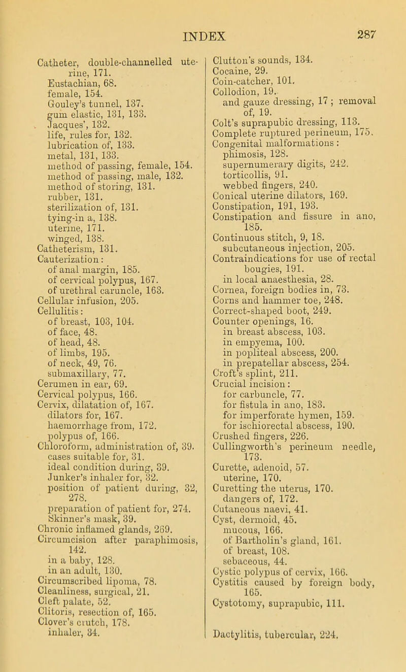 Catheter, double-channelled ute- rine, 171. Eustachian, 68. female, 154. Gouley’s tunnel, 137. gum elastic, 131, 188. Jacques’, 132. life, rules for, 132. lubrication of, 133. metal, 131, 133. method of passing, female, 154. method of passing, male, 132. method of storing, 131. rubber, 131. sterilization of, 131. tying-in a, 138. uterine, 171. winged, 138. Catheterism, 131. Cauterization: of anal margin, 185. of cervical polypus, 167. of urethral caruncle, 163. Cellular infusion, 205. Cellulitis: of breast, 103, 104. of face, 48. of head, 48. of limbs, 195. of neck, 49, 76. submaxillary, 77. Cerumen in ear, 69. Cervical polypus, 166. Cervix, dilatation of, 167. dilators for, 167. haemorrhage from, 172. polypus of, 166. Chloroform, administration of, 39. cases suitable for, 31. ideal condition during, 39. Junker’s inhaler for, 32. position of patient during, 32, 278.. preparation of patient for, 274. Skinner’s mask, 39. Chronic inflamed glands, 269. Circumcision after paraphimosis, 142. in a baby, 128. in an adult, 130. Circumscribed lipoma, 78. Cleanliness, surgical, 21. Cleft palate, 52. Clitoris, resection of, 165. Clover’s ciutch, 178. inhaler, 34. Clutton's sounds, 134. Cocaine, 29. Coin-catcher, 101. Collodion, 19. and gauze dressing, 17 ; removal of, 19. Colt’s suprapubic dressing, 113. Complete ruptured perineum, 175. Congenital malformations : phimosis, 128. supernumerary digits, 242. torticollis, 91. webbed fingers, 240. Conical uterine dilators, 169. Constipation, 191, 193. Constipation and fissure in ano, 185. Continuous stitch, 9, 18. subcutaneous injection, 205. Contraindications for use of rectal bougies, 191. in local anaesthesia, 28. Cornea, foreign bodies in, 73. Corns and hammer toe, 248. Correct-shaped boot, 249. Counter openings, 16. in breast abscess, 103. in empyema, 100. in popliteal abscess, 200. in prepatellar abscess, 254. Croft’s splint, 211. Crucial incision: for carbuncle, 77. for fistula in ano, 183. for imperforate hymen, 159. for ischiorectal abscess, 190. Crushed fingers, 226. Cullingworth’s perineum needle, 173. Curette, adenoid, 57. uterine, 170. Curetting the uterus, 170. dangers of, 172. Cutaneous naevi, 41. Cyst, dermoid, 45. mucous, 166. of Bartholin’s gland, 161. of breast, 108. sebaceous, 44. Cystic polypus of cervix, 166. Cystitis caused by foreign body, 165. Cystotomy, suprapubic, 111. Dactylitis, tubercular, 224.