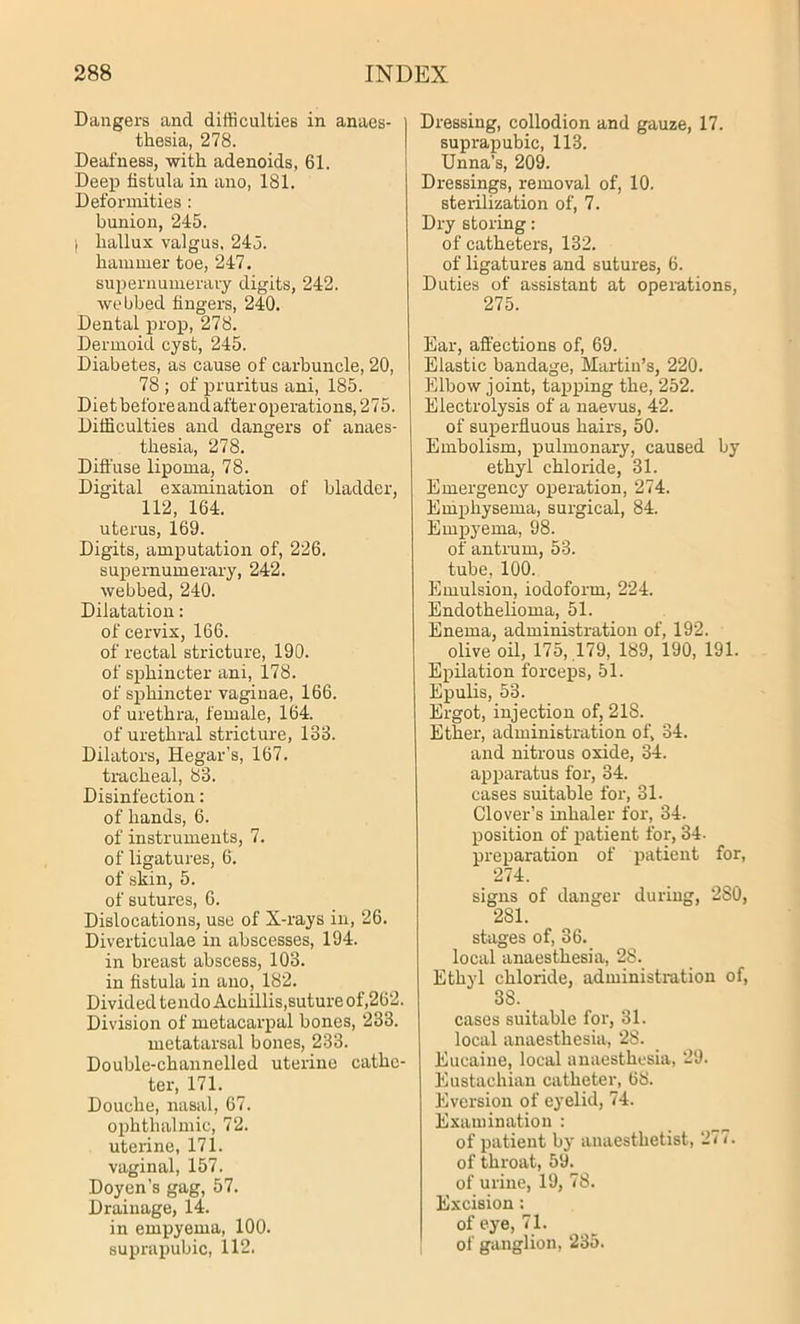 Dangers and difficulties in anaes- thesia, 278. Deafness, with adenoids, 61. Deep fistula in ano, 181. Deformities : bunion, 245. hallux valgus. 245. hammer toe, 247. supernumerary digits, 242. webbed fingers, 240. Dental prop, 278. Dermoid cyst, 245. Diabetes, as cause of carbuncle, 20, 78 ; of pruritus ani, 185. Diet before and after operations, 275. Difficulties and dangers of anaes- thesia, 278. Diffuse lipoma, 78. Digital examination of bladder, 112, 164. uterus, 169. Digits, amputation of, 226. supernumerary, 242. webbed, 240. Dilatation: of cervix, 166. of rectal stricture, 190. of sphincter ani, 178. of sphincter vaginae, 166. of urethra, female, 164. of urethral stricture, 133. Dilators, Hegar’s, 167. tracheal, 83. Disinfection: of hands, 6. of instruments, 7. of ligatures, 6. of skin, 5. of sutures, 6. Dislocations, use of X-rays in, 26. Diverticulae in abscesses, 194. in breast abscess, 103. in fistula in ano, 182. Divided tendo Achillis,suture of,262. Division of metacarpal bones, 233. metatarsal bones, 233. Double-channelled uterine cathe- ter, 171. Douche, nasal, 67. ophthalmic, 72. uterine, 171. vaginal, 157. Doyen’s gag, 57. Drainage, 14. in empyema, 100. suprapubic, 112. Dressing, collodion and gauze, 17. suprapubic, 113. Unna’s, 209. Dressings, removal of, 10. sterilization of, 7. Dry storing: of catheters, 132. of ligatures and sutures, 6. Duties of assistant at operations, 275. Ear, affections of, 69. Elastic bandage, Martin’s, 220. Elbow joint, tapping the, 252. Electrolysis of a naevus, 42. of superfluous hairs, 50. Embolism, pulmonary, caused by ethyl chloride, 31. Emergency operation, 274. Emphysema, surgical, 84. Empyema, 98. of antrum, 53. tube, 100. Emulsion, iodoform, 224. Endothelioma, 51. Enema, administration of, 192. olive oil, 175, 179, 189, 190, 191. Epilation forceps, 51. Epulis, 53. Ergot, injection of, 218. Ether, administration of, 34. and nitrous oxide, 34. apparatus for, 34. cases suitable for, 31. Clover’s inhaler for, 34. position of patient for, 34. preparation of patient for, 274. signs of danger during, 280, 281. stages of, 36. local anaesthesia, 28. Ethyl chloride, administration of, 38. cases suitable for, 31. local anaesthesia, 28. Eucaine, local anaesthesia, 29. Eustachian catheter, 68. Eversion of eyelid, 74. Examination : of patient by anaesthetist, 277. of throat, 59. of urine, 19, 78. Excision; of eye, 71. of ganglion, 235.