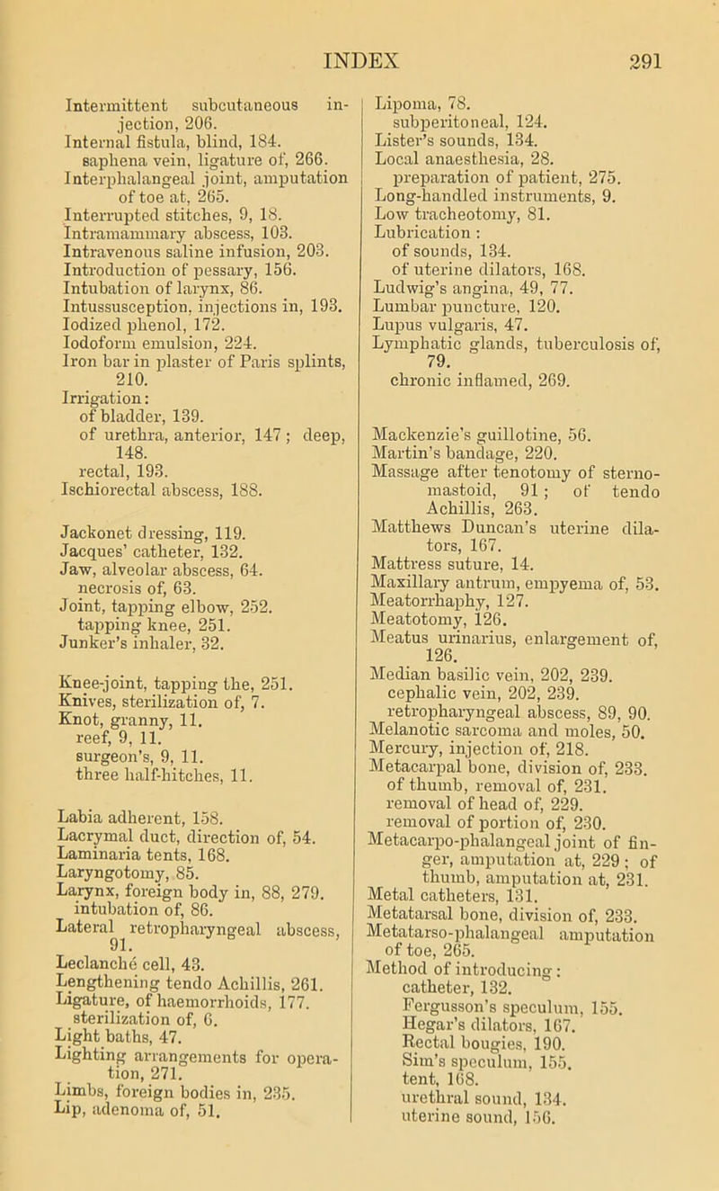 Intermittent subcutaneous in- jection, 206. Internal fistula, blind, 184. saphena vein, ligature of, 266. Interphalangeal joint, amputation of toe at, 265. Interrupted stitches, 9, 18. Intramammary abscess, 103. Intravenous saline infusion, 203. Introduction of pessary, 156. Intubation of larynx, 86. Intussusception, injections in, 193. Iodized phenol, 172. Iodoform emulsion, 224. Iron bar in plaster of Paris splints, 210. Irrigation: of bladder, 139. of urethra, anterior, 147 ; deep, 148. rectal, 193. Ischiorectal abscess, 188. Jackonet dressing, 119. Jacques’ catheter, 132. Jaw, alveolar abscess, 64. necrosis of, 63. Joint, tapping elbow, 252. tapping knee, 251. Junker’s inhaler, 32. Knee-joint, tapping the, 251. Knives, sterilization of, 7. Knot, granny, 11. reef, 9, 11. surgeon’s, 9, 11. three half-hitches, 11. Labia adherent, 158. Lacrymal duct, direction of, 54. Laminaria tents, 168. Laryngotomy, 85. Larynx, foreign body in, 88, 279. intubation of, 86. Lateral^ retropharyngeal abscess, Leclanche cell, 43. Lengthening tendo Achillis, 261. Ligature, of haemorrhoids, 177. sterilization of, 6. Light baths, 47. Lighting arrangements for opera- tion, 271. Limbs, foreign bodies in, 235. Lip, adenoma of, 51. Lipoma, 78. subperitoneal, 124. Lister’s sounds, 134. Local anaesthesia, 28. preparation of patient, 275. Long-handled instruments, 9. Low tracheotomy, 81. Lubrication: of sounds, 134. of uterine dilators, 168. Ludwig’s angina, 49, 77. Lumbar puncture, 120. Lupus vulgaris, 47. Lymphatic glands, tuberculosis of, 79. _ ' chronic inflamed, 269. Mackenzie’s guillotine, 56. Martin’s bandage, 220. Massage after tenotomy of sterno- mastoid, 91; of tendo Achillis, 263. Matthews Duncan’s uterine dila- tors, 167. Mattress suture, 14. Maxillary antrum, empyema of, 53. Meatorrhaphy, 127. Meatotomy, 126. Meatus urinarius, enlargement of, 126. Median basilic vein, 202, 239. cephalic vein, 202, 239. retropharyngeal abscess, 89, 90. Melanotic sarcoma and moles, 50. Mercury, injection of, 218. Metacarpal bone, division of, 233. of thumb, removal of, 231. removal of head of, 229. removal of portion of, 230. Metacarpo-phalangeal joint of fin- ger, amputation at, 229 ; of thumb, amputation at, 231. Metal catheters, 131. Metatarsal bone, division of, 233. Metatarso-phalangeal amputation of toe, 265. Method of introducing: catheter, 132. Fergusson’s speculum, 155. Hegar’s dilators, 167. Rectal bougies, 190. Sim’s speculum, 155. tent, 168. urethral sound, 134. uterine sound, 156.