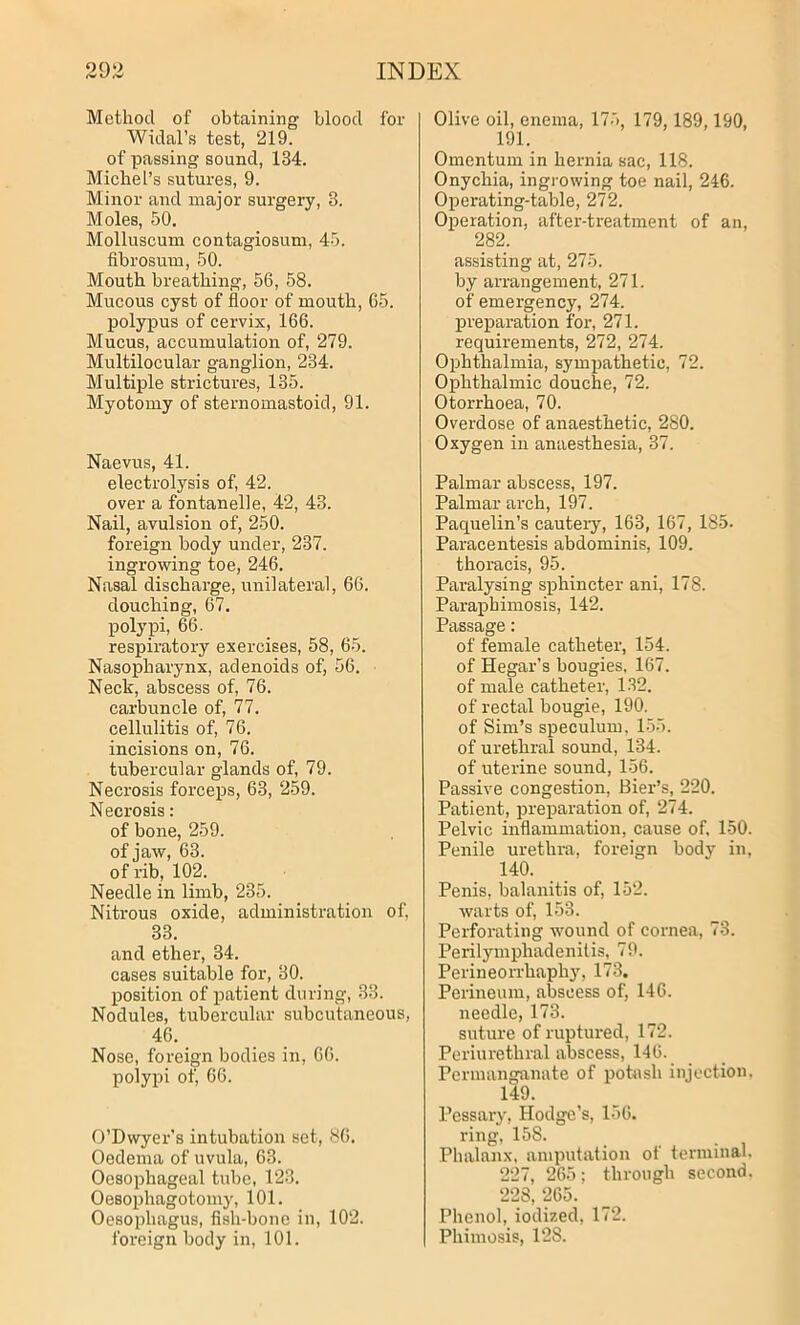 Method of obtaining blood for Widal’s test, 219. of passing sound, 134. Michel’s sutures, 9. Minor and major surgery, 3. Moles, 50. Molluscum contagiosum, 45. fibrosum, 50. Mouth breathing, 56, 58. Mucous cyst of floor of mouth, 65. polypus of cervix, 166. Mucus, accumulation of, 279. Multilocular ganglion, 234. Multiple strictures, 135. Myotomy of sternomastoid, 91. Naevus, 41. electrolysis of, 42. over a fontanelle, 42, 43. Nail, avulsion of, 250. foreign body under, 237. ingrowing toe, 246. Nasal discharge, unilateral, 66. douching, 67. polypi, 66. respiratory exercises, 58, 65. Nasopharynx, adenoids of, 56. Neck, abscess of, 76. carbuncle of, 77. cellulitis of, 76. incisions on, 76. tubercular glands of, 79. Necrosis forceps, 63, 259. Necrosis : of bone, 259. of jaw, 63. of rib, 102. Needle in limb, 235. Nitrous oxide, administration of, 33. and ether, 34. cases suitable for, 30. position of patient during, 33. Nodules, tubercular subcutaneous, 46. Nose, foreign bodies in, 66. polypi of, 66. O’Dwyer’s intubation set, 86. Oedema of uvula, 63. Oesophageal tube, 123. Oesophagotomy, 101. Oesophagus, fish-bone in, 102. foreign body in, 101. Olive oil, enema, 175, 179, 189,190, 191. Omentum in hernia sac, 118. Onychia, ingrowing toe nail, 246. Operating-table, 272. Operation, after-treatment of an, 282. assisting at, 275. by arrangement, 271. of emergency, 274. preparation for, 271. requirements, 272, 274. Ophthalmia, sympathetic, 72. Ophthalmic douche, 72. Otorrhoea, 70. Overdose of anaesthetic, 280. Oxygen in anaesthesia, 37. Palmar abscess, 197. Palmar arch, 197. Paquelin’s cauteiy, 163, 167, 185. Paracentesis abdominis, 109. thoracis, 95. Paralysing sphincter ani, 178. Paraphimosis, 142. Passage: of female catheter, 154. of Hegar’s bougies, 167. of male catheter, 132. of rectal bougie, 190. of Sim’s speculum, 155. of urethral sound, 134. of uterine sound, 156. Passive congestion, Bier’s, 220. Patient, preparation of, 274. Pelvic inflammation, cause of, 150. Penile urethra, foreign body in, 140. Penis, balanitis of, 152. warts of, 153. Perforating wound of cornea, 73. Perilymphadenitis, 79. Perineorrhaphy, 173. Perineum, abscess of, 146. needle, 173. suture of ruptured, 172. Periurethral abscess, 146. Permanganate of potash injection, 149. Pessary, Hodge’s, 156. ring, 158. Phalanx, amputation of terminal- 227, 265; through second. 228, 265. Phenol, iodized, 172. Phimosis, 128.