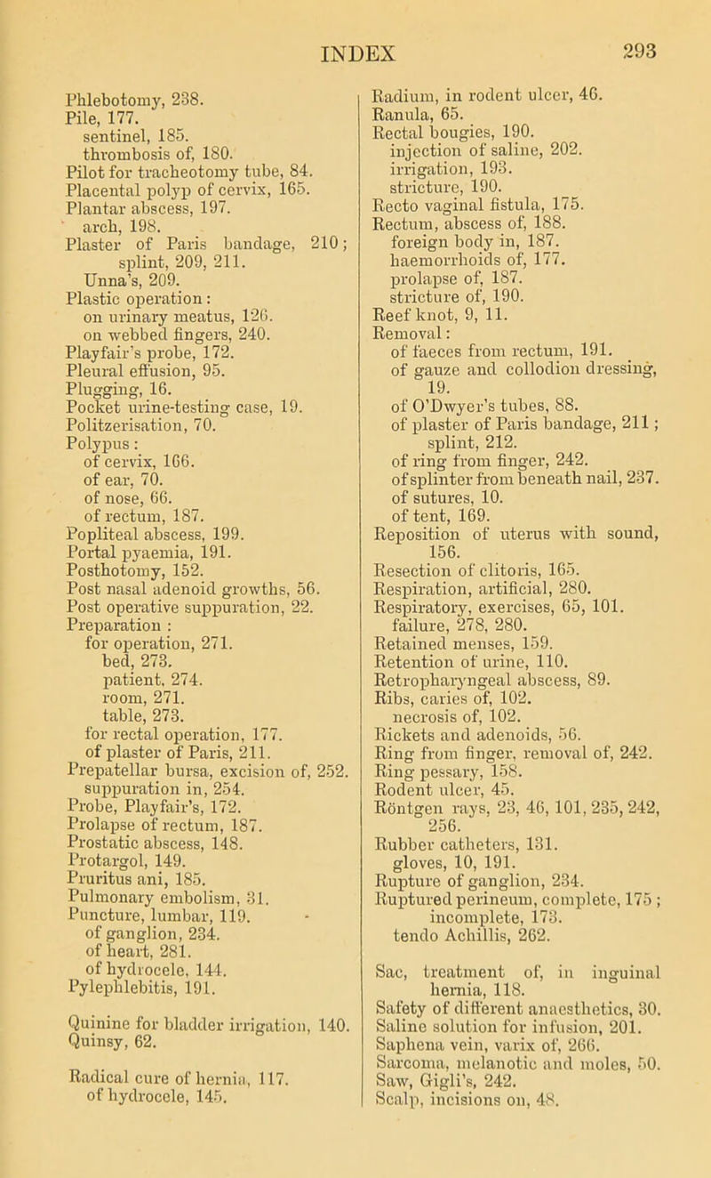 Phlebotomy, 238. Pile, 177. sentinel, 185. thrombosis of, 180. Pilot for tracheotomy tube, 84. Placental polyp of cervix, 165. Plantar abscess, 197. arch, 198. Plaster of Paris bandage, 210; splint, 209, 211. Unna's, 209. Plastic operation: on urinary meatus, 126. on webbed fingers, 240. Playfair’s probe, 172. Pleural effusion, 95. Plugging, 16. Pocket urine-testing case, 19. Politzerisation, 70. Polypus: of cervix, 166. of ear, 70. of nose, 66. of rectum, 187. Popliteal abscess, 199. Portal pyaemia, 191. Posthotomy, 152. Post nasal adenoid growths, 56. Post operative suppuration, 22. Preparation : for operation, 271. bed, 278. patient, 274. room, 271. table, 278. for rectal operation, 177. of plaster of Paris, 211. Prepatellar bursa, excision of, 252. suppuration in, 254. Probe, Playfair’s, 172. Prolapse of rectum, 187. Prostatic abscess, 148. Protargol, 149. Pruritus ani, 185. Pulmonary embolism, 81. Puncture, lumbar, 119. of ganglion, 234. of heart, 281. of hydrocele, 144. Pylephlebitis, 191. Quinine for bladder irrigation, 140. Quinsy, 62. Radical cure of hernia, 117. of hydrocele, 145. Radium, in rodent ulcer, 46. Ranula, 65. Rectal bougies, 190. injection of saline, 202. irrigation, 193. stricture, 190. Recto vaginal fistula, 175. Rectum, abscess of, 188. foreign body in, 187. haemorrhoids of, 177. prolapse of, 187. stricture of, 190. Reef knot, 9, 11. Removal: of faeces from rectum, 191. of gauze and collodion dressing, 19. of O’Dwyer’s tubes, 88. of plaster of Paris bandage, 211; splint, 212. of ring from finger, 242. of splinter from beneath nail, 237. of sutures, 10. of tent, 169. Reposition of uterus with sound, 156. Resection of clitoris, 165. Respiration, artificial, 280. Respiratory, exercises, 65, 101. failure, 278, 280. Retained menses, 159. Retention of urine, 110. Retropharyngeal abscess, 89. Ribs, caries of, 102. necrosis of, 102. Rickets and adenoids, 56. Ring from finger, removal of, 242. Ring pessary, 158. Rodent ulcer, 45. Rontgen rays, 23, 46, 101,235,242, 256. Rubber catheters, 131. gloves, 10, 191. Rupture of ganglion, 234. Ruptured perineum, complete, 175 ; incomplete, 173. tendo Achillis, 262. Sac, treatment of, in inguinal hernia, 118. Safety of different anaesthetics, 30. Saline solution for infusion, 201. Saphena vein, varix of, 266. Sarcoma, melanotic and moles, 50. Saw, Gigli’s, 242. Scalp, incisions on, 48.
