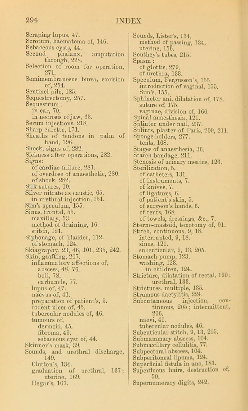 Scraping lupus, 47. Scrotum, haematoma of, 146. Sebaceous cysts, 44. Second phalanx, amputation through, 228. Selection of room for operation, 271. Semimembranosus bursa, excision of, 254. Sentinel pile, 185. Sequestrectomy, 257. Sequestrum: in ear, 70. in necrosis of jaw, 68. Serum injections, 218. Sharp curette, 171. Sheaths of tendons in palm of hand, 196. Shock, signs of, 282. Sickness after operations, 282. Signs: of cardiac failure, 281. of overdose of anaesthetic, 280. of shock, 282. Silk sutures, 10. Silver nitrate as caustic, 65. in urethral injection, 151. Sim’s speculum, 155. Sinus, frontal, 55. maxillary, 53. method of draining, 16. stitch, 121. Siphonage, of bladder, 112. of stomach, 124. Skiagraphy, 23, 46, 101, 235, 242. Skin, grafting, 207. inflammatory affections of, abscess, 48, 76. boil, 78. carbuncle, 77. lupus of, 47. naevus of, 41. preparation of patient’s, 5. rodent ulcer of, 45. tubercular nodules of, 46. tumours of, dermoid, 45. fibroma, 49. sebaceous cyst of, 44. Skinner’s mask, 39. Sounds, and urethral discharge, 149. Glutton’s, 134. graduation of urethral, 137; uterine, 169. Ilegar’s, 1(57. Sounds, Lister's, 134. method of passing, 134. uterine, 156. Southey’s tubes, 215. Spasm : of glottis, 279. of urethra, 133. Speculum, Fergusson’s, 155. introduction of vaginal, 155. Sim’s, 155. Sphincter ani, dilatation of, 178. suture of, 175. vaginae, division of, 166. Spinal anaesthesia, 121. Splinter under nail, 237. Splints, plaster of Paris, 209, 211. Sponge-holders, 277. tents, 168. Stages of anaesthesia, 36. Starch bandage, 211. Stenosis of urinary meatus, 126. Sterilization, 5. of catheters, 131. of instruments, 7. of knives, 7, of ligatures, 6. of patient’s skin, 5. of surgeon’s hands, 6. of tents, 168. of towels, dressings, &e., 7. Sterno-mastoid, tenotomy of. 91. Stitch, continuous, 9, 18. interrupted, 9, 18. sinus, 121. subcuticular, 9, 13, 205. Stomach-pump, 123. washing, 123. in children, 124. Stricture, dilatation of rectal, 190 : urethral, 133. Strictures, multiple, 135. Strumous dactylitis, 224. Subcutaneous injection, con- tinuous, 205 ; intermittent, 206. naevi, 41. tubercular nodules, 46. Subcuticular stitch, 9, 13, 205. Submammary abscess, 104. Submaxillary cellulitis, 77. Subpectoral abscess, 104. Subperitoneal lipoma, 124. Superficial fistula in ano, 181. Superfluous hairs, destruction of, 50. Supernumerary digits, 242.