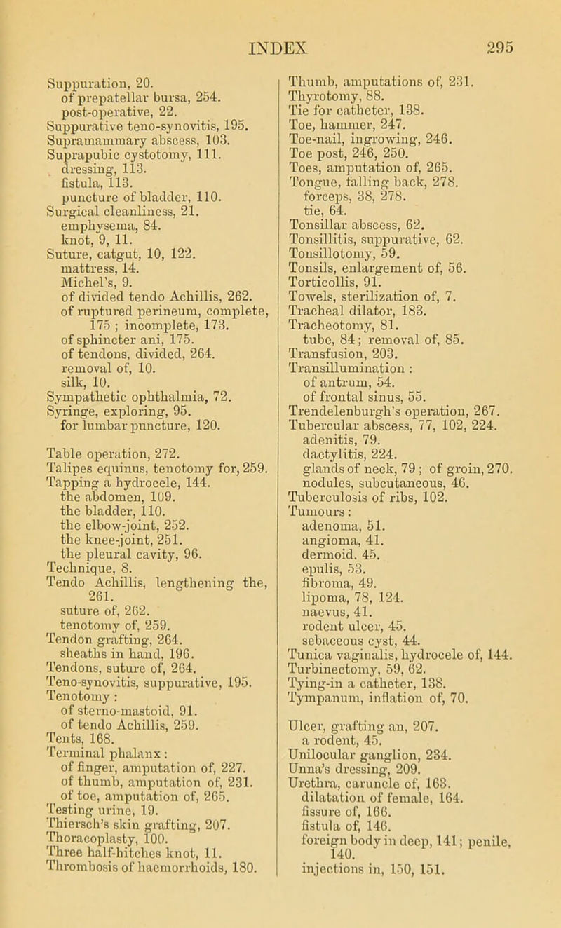 Suppuration, 20. of prepatellar bursa, 254. post-operative, 22. Suppurative teno-synovitis, 195. Supramammaiy abscess, 103. Suprapubic cystotomy, 111. dressing, 113. fistula, 113. puncture of bladder, 110. Surgical cleanliness, 21. emphysema, 84. knot, 9, 11. Suture, catgut, 10, 122. mattress, 14. Michel’s, 9. of divided tendo Achillis, 262. of ruptured perineum, complete, 175 ; incomplete, 173. of sphincter ani, 175. of tendons, divided, 264. removal of, 10. silk, 10. Sympathetic ophthalmia, 72. Syringe, exploring, 95. for lumbar puncture, 120. Table operation, 272. Talipes equinus, tenotomy for, 259. Tapping a hydrocele, 144. the abdomen, 109. the bladder, 110. the elbow-joint, 252. the knee-joint, 251. the pleural cavity, 96. Technique, 8. Tendo Achillis, lengthening the, 261. suture of, 262. tenotomy of, 259. Tendon grafting, 264. sheaths in hand, 196. Tendons, suture of, 264. Teno-synovitis, suppurative, 195. Tenotomy : of sterno mastoid, 91. of tendo Achillis, 259. Tents, 168. Terminal phalanx: of finger, amputation of, 227. of thumb, amputation of, 231. of toe, amputation of, 265. 'testing urine, 19. Thiersch’s skin grafting, 207. Thoracoplasty, 100. Three half-liitches knot, 11. Thrombosis of haemorrhoids, 180. Thumb, amputations of, 231. Thyrotomy, 88. Tie for catheter, 138. Toe, hammer, 247. Toe-nail, ingrowing, 246. Toe post, 246, 250. Toes, amputation of, 265. Tongue, falling back, 278. forceps, 38, 278. tie, 64. Tonsillar abscess, 62. Tonsillitis, suppurative, 62. Tonsillotomy, 59. Tonsils, enlargement of, 56. Torticollis, 91. Towels, sterilization of, 7. Tracheal dilator, 183. Tracheotomy, 81. tube, 84; removal of, 85. Transfusion, 203. Transillumination : of antrum, 54. of frontal sinus, 55. Trendelenburgh’s operation, 267. Tubercular abscess, 77, 102, 224. adenitis, 79. dactylitis, 224. glands of neck, 79 ; of groin, 270. nodules, subcutaneous, 46. Tuberculosis of ribs, 102. Tumours: adenoma, 51. angioma, 41. dermoid. 45. epulis, 53. fibroma, 49. lipoma, 78, 124. naevus, 41. rodent ulcer, 45. sebaceous cyst, 44. Tunica vaginalis, hydrocele of, 144. Turbinectomy, 59, 62. Tying-in a catheter, 138. Tympanum, inflation of, 70. Ulcer, grafting an, 207. a rodent, 45. Unilocular ganglion, 234. Unna’s dressing, 209. Urethra, caruncle of, 163. dilatation of female, 164. fissure of, 166. fistula of, 146. foreign body in deep, 141; penile, 140. injections in, 150, 151.