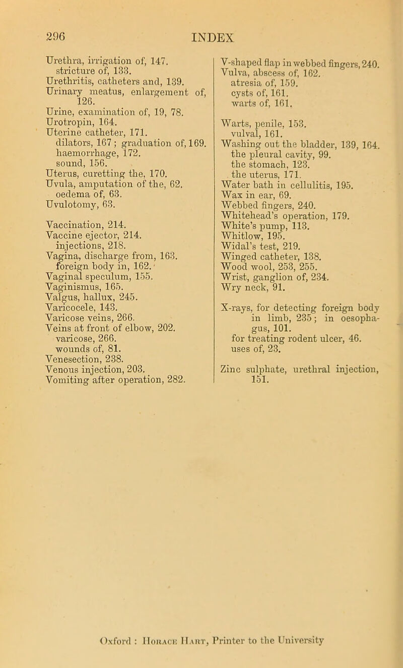 Urethra, irrigation of, 147. stricture of, 133. Urethritis, catheters and, 139. Urinary meatus, enlargement of, 126. Urine, examination of, 19, 78. Urotropin, 164. Uterine catheter, 171. dilators, 167 ; graduation of, 169. haemorrhage, 172. sound, 156. Uterus, curetting the, 170. Uvula, amputation of the, 62. oedema of, 63. Uvulotomy, 63. Vaccination, 214. Vaccine ejector, 214. injections, 218. Vagina, discharge from, 163. foreign body in, 162. • Vaginal speculum, 155. Vaginismus, 165. Valgus, hallux, 245. Varicocele, 143. Varicose veins, 266. Veins at front of elbow, 202. varicose, 266. wounds of, 81. Venesection, 238. Venous injection, 203. Vomiting after operation, 282. V-shaped flap in webbed fingers, 240. Vulva, abscess of, 162. atresia of, 159. cysts of, 161. wai’ts of, 161. Warts, penile, 153. vulval, 161. Washing out the bladder, 139, 164. the pleural cavity, 99. the stomach, 123. the uterus, 171. Water bath in cellulitis, 195. Wax in ear, 69. Webbed fingers, 240. Whitehead’s operation, 179. White’s pump, 113. Whitlow, 195. Widal’s test, 219. Winged catheter, 138. Wood wool, 253, 255. Wrist, ganglion of, 234. Wry neck, 91. N-rays, for detecting foreign body in limb, 235; in oesopha- gus, 101. for treating rodent ulcer, 46. uses of, 23. Zinc sulphate, urethral injection, 151. Oxford IIohace Hart, Printer to the University