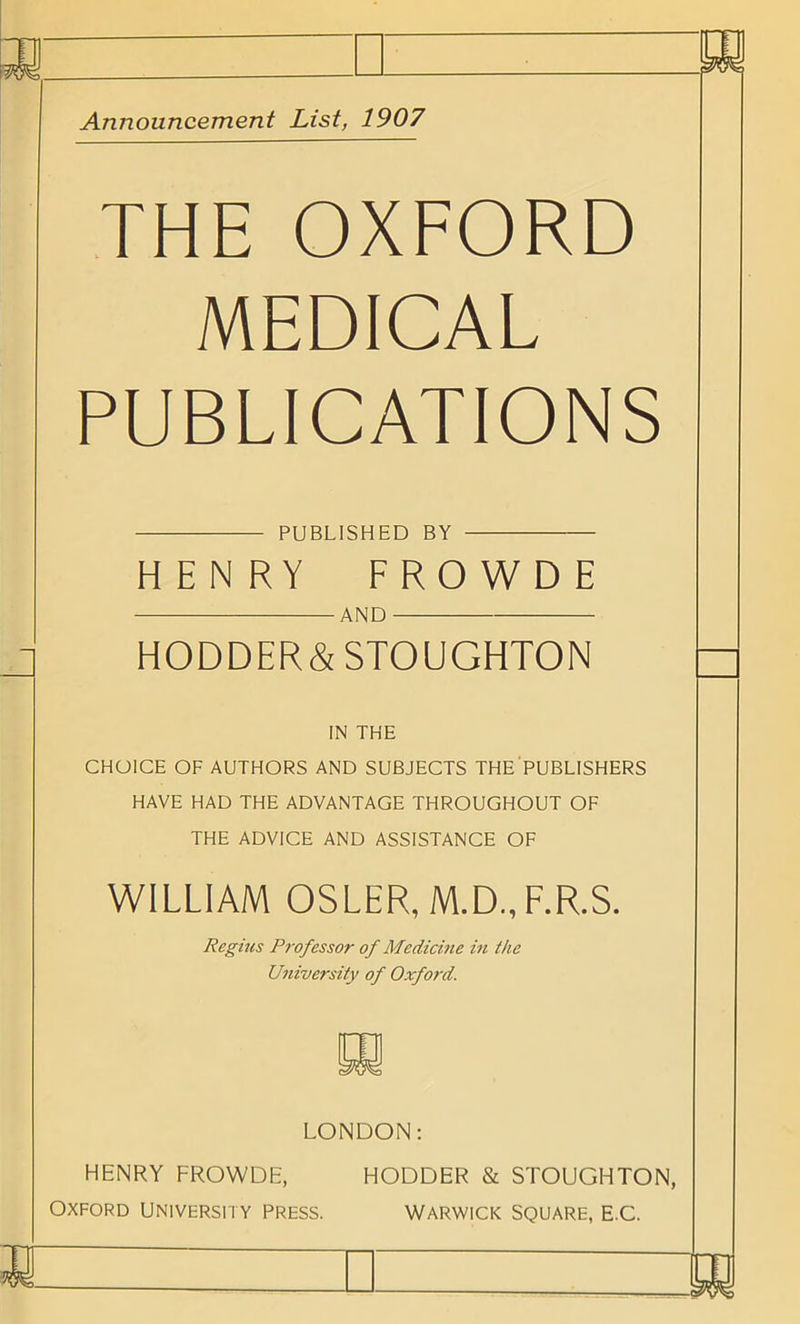 Announcement List, 1907 THE OXFORD MEDICAL PUBLICATIONS PUBLISHED BY HENRY FROWDE AND HODDER&STOUGHTON IN THE CHOICE OF AUTHORS AND SUBJECTS THE PUBLISHERS HAVE HAD THE ADVANTAGE THROUGHOUT OF THE ADVICE AND ASSISTANCE OF WILLIAM OSLER, M.D., F.R.S. Regius Professor of Medicine in the University of Oxford. LONDON: HENRY FROWDE, Oxford university press. HODDER & STOUGHTON, Warwick square, e.C.