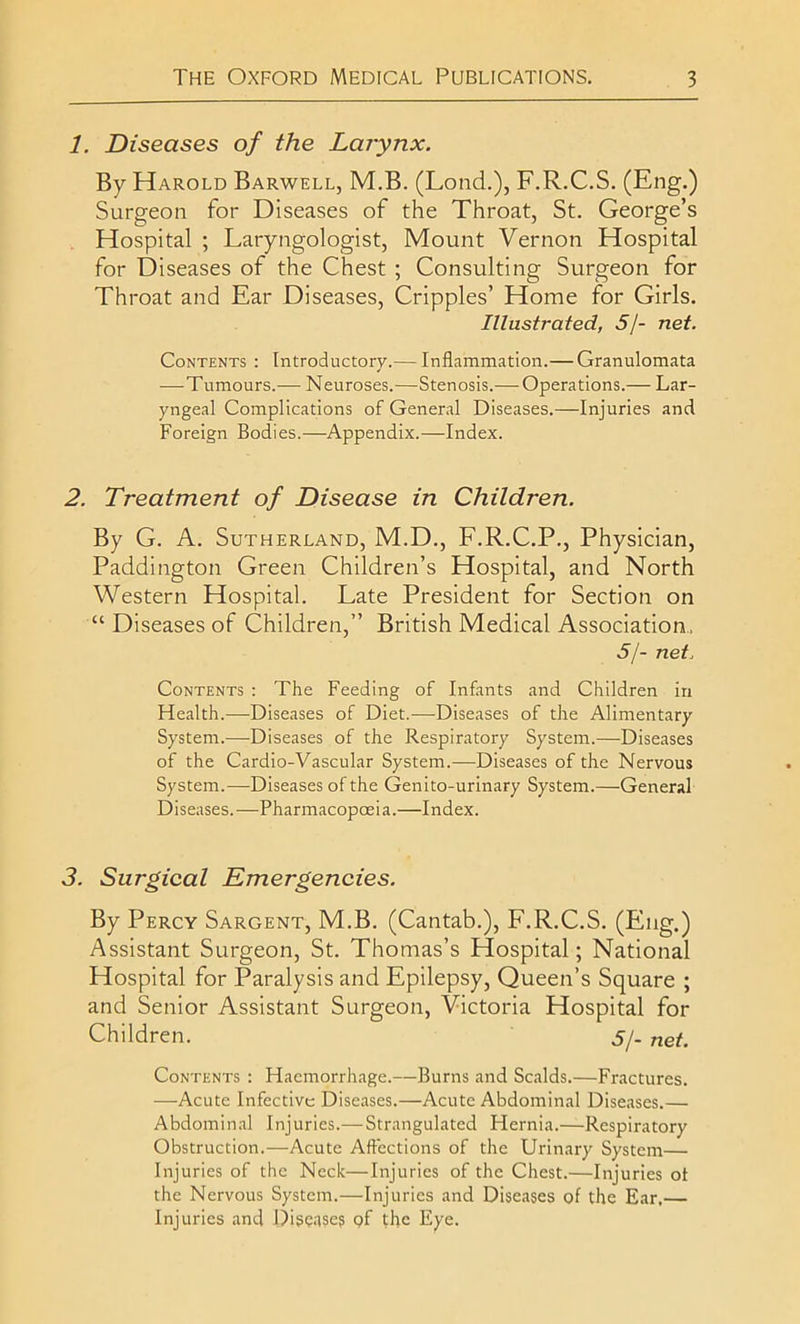 1. Diseases of the Larynx. By Harold Barwell, M.B. (Lond.), F.R.C.S. (Eng.) Surgeon for Diseases of the Throat, St. George’s Hospital ; Laryngologist, Mount Vernon Hospital for Diseases of the Chest ; Consulting Surgeon for Throat and Ear Diseases, Cripples’ Home for Girls. Illustrated, 5J- net. Contents : Introductory.— Inflammation.— Granulomata —Tumours.— Neuroses.—Stenosis.— Operations.— Lar- yngeal Complications of General Diseases.—Injuries and Foreign Bodies.—Appendix.—Index. 2. Treatment of Disease in Children. By G. A. Sutherland, M.D., F.R.C.P., Physician, Paddington Green Children’s Hospital, and North Western Hospital. Late President for Section on “ Diseases of Children,” British Medical Association, 5/- net. Contents : The Feeding of Infants and Children in Health.—Diseases of Diet.-—Diseases of the Alimentary System.—Diseases of the Respiratory System.—Diseases of the Cardio-Vascular System.—Diseases of the Nervous System.—Diseases of the Genito-urinary System.—General Diseases.—Pharmacopoeia.—Index. 3. Surgical Emergencies. By Percy Sargent, M.B. (Cantab.), F.R.C.S. (Eng.) Assistant Surgeon, St. Thomas’s Hospital; National Hospital for Paralysis and Epilepsy, Queen’s Square ; and Senior Assistant Surgeon, Victoria Hospital for Children. 5/- net. Contents : Haemorrhage.—Burns and Scalds.—Fractures. —Acute Infective Diseases.—Acute Abdominal Diseases.— Abdominal Injuries.— Strangulated Hernia.—Respiratory Obstruction.—Acute Affections of the Urinary System— Injuries of the Neck—Injuries of the Chest.—Injuries ot the Nervous System.—Injuries and Diseases of the Ear,— Injuries and Diseases pf the Eye.