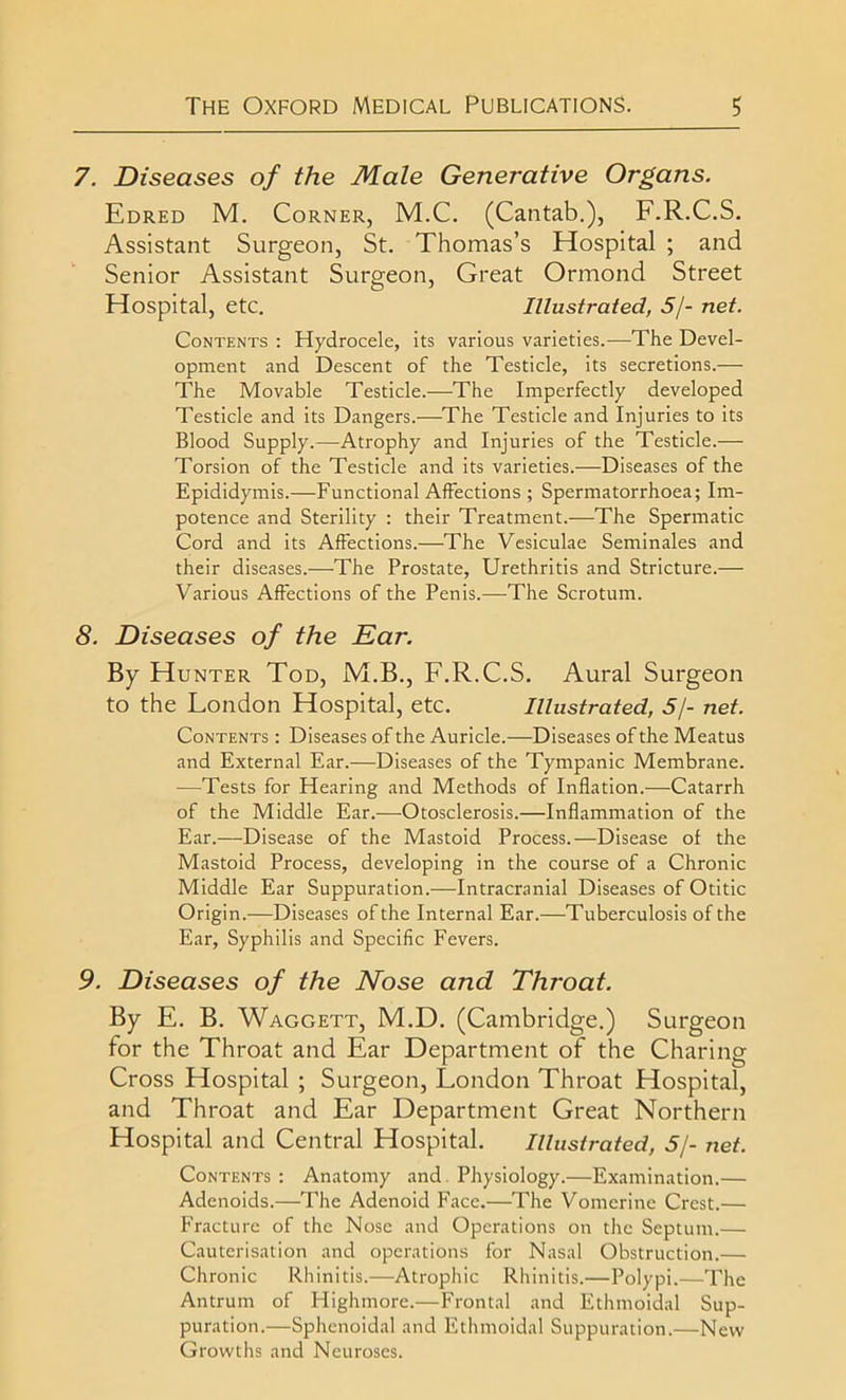 7. Diseases of the Male Generative Organs. Edred M. Corner, M.C. (Cantab.), F.R.C.S. Assistant Surgeon, St. Thomas’s Hospital ; and Senior Assistant Surgeon, Great Ormond Street Hospital, etc. Illustrated, 5/- net. Contents : Hydrocele, its various varieties.—The Devel- opment and Descent of the Testicle, its secretions.— The Movable Testicle.—The Imperfectly developed Testicle and its Dangers.—The Testicle and Injuries to its Blood Supply.—Atrophy and Injuries of the Testicle.— Torsion of the Testicle and its varieties.—Diseases of the Epididymis.—Functional Affections ; Spermatorrhoea; Im- potence and Sterility : their Treatment.—The Spermatic Cord and its Affections.—The Vesiculae Seminales and their diseases.—The Prostate, Urethritis and Stricture.— Various Affections of the Penis.—The Scrotum. 8. Diseases of the Ear. By Hunter Tod, M.B., F.R.C.S. Aural Surgeon to the London Hospital, etc. Illustrated, 5/- net. Contents : Diseases of the Auricle.—Diseases of the Meatus and External Ear.—Diseases of the Tympanic Membrane. —Tests for Hearing and Methods of Inflation.—Catarrh of the Middle Ear.—Otosclerosis.—Inflammation of the Ear.—Disease of the Mastoid Process.—Disease of the Mastoid Process, developing in the course of a Chronic Middle Ear Suppuration.—Intracranial Diseases of Otitic Origin.—Diseases of the Internal Ear.—Tuberculosis of the Ear, Syphilis and Specific Fevers. 9. Diseases of the Nose and Throat. By E. B. Waggett, M.D. (Cambridge.) Surgeon for the Throat and Ear Department of the Charing Cross Hospital ; Surgeon, London Throat Hospital, and Throat and Ear Department Great Northern Hospital and Central Hospital. Illustrated, 5/- net. Contents : Anatomy and Physiology.—Examination.— Adenoids.—The Adenoid Face.—The Vomerine Crest.— Fracture of the Nose and Operations on the Septum.— Cauterisation and operations for Nasal Obstruction.— Chronic Rhinitis.—Atrophic Rhinitis.—Polypi.—The Antrum of Highmore.—Frontal and Ethmoidal Sup- puration.—Sphenoidal and Ethmoidal Suppuration.—New Growths and Neuroses.