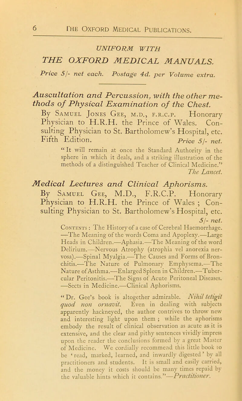 UNIFORM WITH THE OXFORD MEDICAL MANUALS. Price 5/- net each. Postage 4d. per Volume extra. Auscultation and Percussion, with the other me- thods of Physical Examination of the Chest. By Samuel Jones Gee, m.d., f.r.c.p. Honorary Physician to H.R.H. the Prince of Wales. Con- sulting Physician to St. Bartholomew’s Hospital, etc. Fifth Edition. price 5/- net. “ It will remain at once the Standard Authority in the sphere in which it deals, and a striking illustration of the methods of a distinguished Teacher of Clinical Medicine.” The Lancet. Medical Lectures and Clinical Aphorisms. By Samuel Gee, M.D., F.R.C.P. Honorary Physician to H.R.H. the Prince of Wales ; Con- sulting Physician to St. Bartholomew’s Hospital, etc. 5/- net. Contents : The History of a case of Cerebral Haemorrhage. —The Meaning of the words Coma and Apoplexy.—Large Heads in Children.—Aphasia.—The Meaning of the word Delirium.—Nervous Atrophy (atrophia vel anorexia ner- vosa).—Spinal Myalgia.—The Causes and Forms of Bron- chitis.-—The Nature of Pulmonary Emphysema.—The Nature of Asthma.—Enlarged Spleen in Children.—Tuber- cular Peritonitis.—The Signs of Acute Peritoneal Diseases. —Sects in Medicine.—Clinical Aphorisms. “ Dr. Gee’s book is altogether admirable. Nihil tctlgit quod non ornavit. Even in dealing with subjects apparently hackneyed, the author contrives to throw new and interesting light upon them ; while the aphorisms embody the result of clinical observation as acute as it is extensive, and the clear and pithy sentences vividly impress upon the reader the conclusions formed by a great Master of Medicine. We cordially recommend this little book io be ‘read, marked, learned, and inwardly digested’ by all practitioners and students. It is small and easily carried, and the money it costs should be many times repaid by the valuable hints which it contains.”—Practitioner.