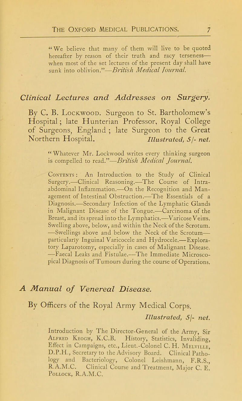 “We believe that many of them will live to be quoted hereafter by reason of their truth and racy terseness— when most of the set lectures of the present day shall have sunk into oblivion.”—British Medical Journal. Clinical Lectuj'es and Addresses on Surgery. By C. B. Lockwood. Surgeon to St. Bartholomew’s Hospital; late Hunterian Professor, Royal College of Surgeons, England ; late Surgeon to the Great Northern Hospital. Illustrated, 5/- net. “ Whatever Mr. Lockwood writes every thinking surgeon is compelled to read.”—British Medical Journal. Contents : An Introduction to the Study of Clinical Surgery.—Clinical Reasoning.—The Course of Intra- abdominal Inflammation.—On the Recognition and Man- agement of Intestinal Obstruction.—The Essentials of a Diagnosis.—Secondary Infection of the Lymphatic Glands in Malignant Disease of the Tongue.—Carcinoma of the Breast, and its spread into the Lymphatics.—Varicose Veins. Swelling above, below, and within the Neck of the Scrotum. —Swellings above and below the Neck of the Scrotum— particularly Inguinal Varicocele and Hydrocele.—Explora- tory Laparotomy, especially in cases of Malignant Disease. —Faecal Leaks and Fistulae.—The Immediate Microsco- pical Diagnosis ofTumours during the course of Operations. A Manual of Venereal Disease. By Officers of the Royal Army Medical Corps. Illustrated, 5j- net. Introduction by The Director-General of the Army, Sir Alfred Keogh, K.C.B. History, Statistics, Invaliding, Effect in Campaigns, etc., Lieut.-Colonel C. H. Melville, D.P.H., Secretary to the Advisory Board. Clinical Patho- logy and Bacteriology, Colonel Leishmann, F.R.S., R.A.M.C. Clinical Course and Treatment, Major C. E. Pollock, R.A.M.C.