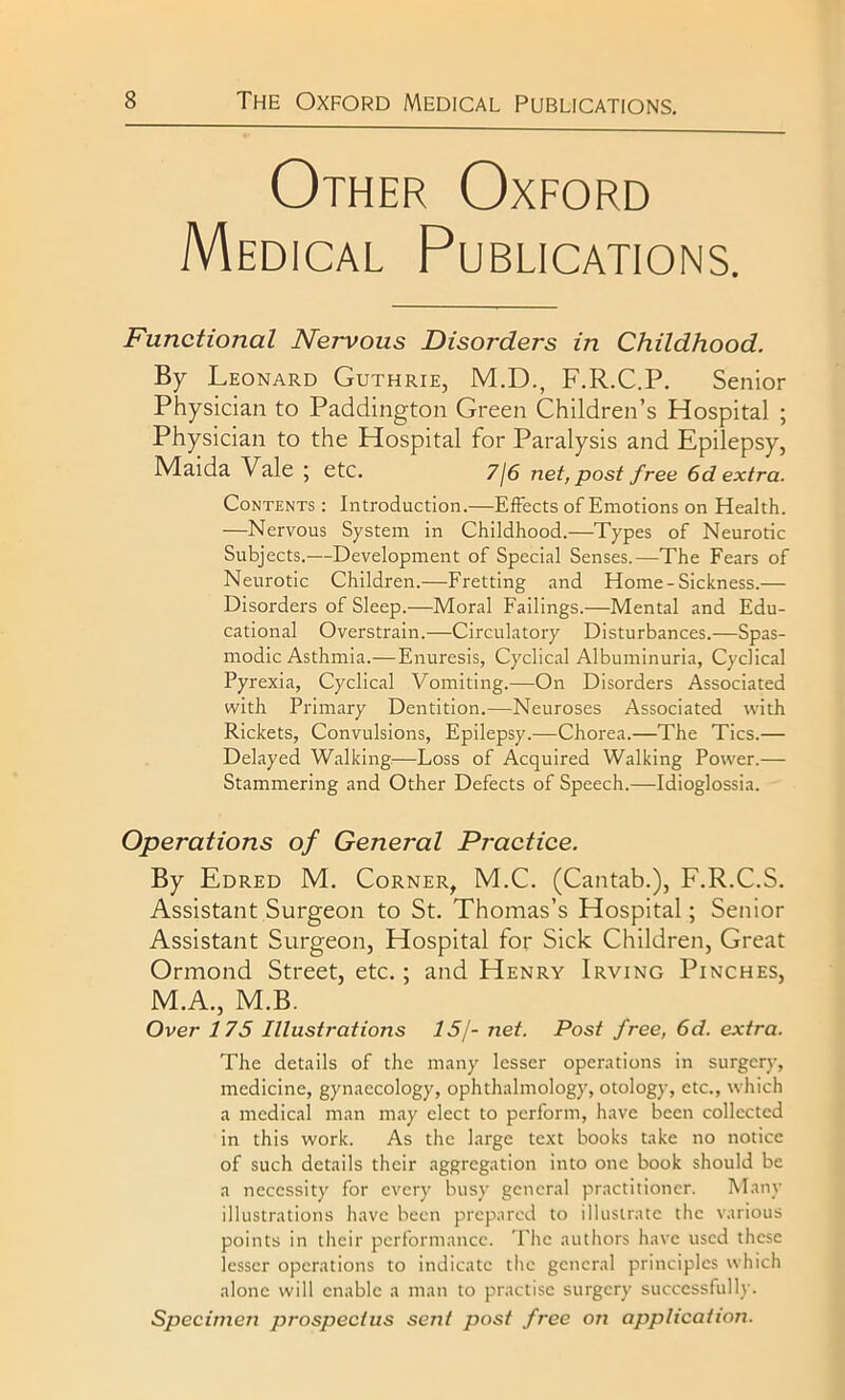 Other Oxford Medical Publications. Functional Nervous Disorders in Childhood. % Leonard Guthrie, M.D., F.R.C.P. Senior Physician to Paddington Green Children’s Hospital ; Physician to the Hospital for Paralysis and Epilepsy, Maida Vale ; etc. 7/6 net, post free 6d extra. Contents : Introduction.—Effects of Emotions on Health. —Nervous System in Childhood.—Types of Neurotic Subjects.—Development of Special Senses.—The Fears of Neurotic Children.—Fretting and Home-Sickness.— Disorders of Sleep.—Moral Failings.—Mental and Edu- cational Overstrain.—Circulatory Disturbances.—Spas- modic Asthmia.—Enuresis, Cyclical Albuminuria, Cyclical Pyrexia, Cyclical Vomiting.—On Disorders Associated with Primary Dentition.—Neuroses Associated with Rickets, Convulsions, Epilepsy.—Chorea.—The Tics.— Delayed Walking—Loss of Acquired Walking Power.— Stammering and Other Defects of Speech.—Idioglossia. Operations of General Practice. By Edred M. Corner, M.C. (Cantab.), F.R.C.S. Assistant Surgeon to St. Thomas’s Hospital; Senior Assistant Surgeon, Hospital for Sick Children, Great Ormond Street, etc.; and Henry Irving Pinches, M.A., M.B. Over 175 Illustrations 15/- net. Post free, 6d. extra. The details of the many lesser operations in surgery, medicine, gynaecology, ophthalmology, otology, etc., which a medical man may elect to perform, have been collected in this work. As the large text books take no notice of such details their aggregation into one book should be a necessity for every busy general practitioner. Many illustrations have been prepared to illustrate the various points in their performance. The authors have used these lesser operations to indicate the general principles which alone will enable a man to practise surgery successfully. Specimen prospectus sent post free on application.
