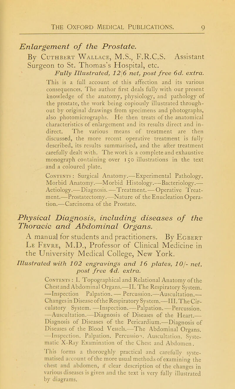 Enlargement of the Prostate. By Cuthbert Wallace, M.S., F.R.C.S. Assistant Surgeon to St. Thomas’s Hospital, etc. Fully Illustrated, 12\6 net, post free 6d. extra. This is a full account of this affection and its various consequences. The author first deals fully with our present knowledge of the anatomy, physiology, and pathology of the prostate, the work being copiously illustrated through- out by original drawings from specimens and photographs, also photomicrographs. He then treats of the anatomical characteristics of enlargement and its results direct and in- direct. The various means of treatment are then discussed, the more recent operative treatment is fully described, its results summarised, and the after treatment carefully dealt with. The work is a complete and exhaustive monograph containing over 150 illustrations in the text and a coloured plate. Contents : Surgical Anatomy.—Experimental Pathology. Morbid Anatomy.—Morbid Histology.—Bacteriology.— Aetiology.— Diagnosis.—Treatment. — Operative Treat- ment.—Prostatectomy.—Nature of the Enucleation Opera- tion.—Carcinoma of the Prostate. Physical Diagnosis, including diseases of the Thoracic and Abdominal Organs. A manual for students and practitioners. By Egbert Le Fevre, M.D., Professor of Clinical Medicine in the University Medical College, New York. Illustrated with 102 engravings and 16 plates, 10j- net. post free 4d. extra. Contents : E Topographical and Relational Anatomy of the Chestand Abdominal Organs.—II. The Respiratory System. —Inspection Palpation.— Percussion.—Auscultation.— Changes in Disease of the Respiratory System.—III. The Cir- culatory System. —Inspection.—Palpation.—Percussion. •—Auscultation.—Diagnosis of Diseases of the PIcart.— Diagnosis of Diseases of the Pericardium.—Diagnosis of Diseases of the Blood Vessels.—The Abdominal Organs. —Inspection. Palpation. Percussion Auscultation. Syste- matic X-Ray Examination of the Chest and Abdomen. This forms a thoroughly practical and carefully syste- matised account of the more usual methods of examining the chest and abdomen, rf clear description of the changes in various diseases is given and the text is very fully illustrated by diagrams.