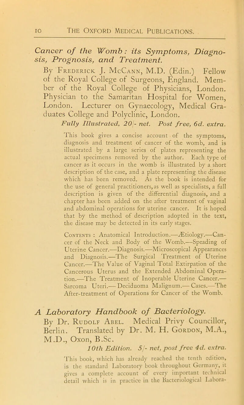 Cancer of the Womb : its Symptoms, Diagno- sis, Prognosis, and Treatment. By Frederick J. McCann, M.D. (Edin.) Fellow of the Royal College of Surgeons, England. Mem- ber of the Royal College of Physicians, London. Physician to the Samaritan Hospital for Women, London. Lecturer on Gynaecology, Medical Gra- duates College and Polyclinic, London. Fully Illustrated, 20 - net. Post free, 6d. extra. This book gives a concise account of the symptoms, diagnosis and treatment of cancer of the womb, and is illustrated by a large series of plates representing the actual specimens removed by the author. Each type of cancer as it occurs in the womb is illustrated by a short description of the case, and a plate representing the disease which has been removed. As the book is intended for the use of general practitioners,as well as specialists, a full description is given of the differential diagnosis, and a chapter has been added on the after treatment of vaginal and abdominal operations for uterine cancer. It is hoped that by the method of description adopted in the text, the disease may be detected in its early stages. Contents : Anatomical Introduction.—/Etiology.—Can- cer of the Neck and Body' of the Womb.—Speading of Uterine Cancer.—Diagnosis.—Microscopical Appearances and Diagnosis.—The Surgical Treatment of Uterine Cancer.—The Value of Vaginal Total Extirpation of the Cancerous Uterus and the Extended Abdominal Opera- tion.—The Treatment of Inoperable Uterine Cancer.— Sarcoma Uteri.— Deciduoma Malignum.— Cases.—The After-treatment of Operations for Cancer of the Womb. A Laboratory Handbook of Bacteriology. By Dr. Rudolf Arel. Medical Privy Councillor, Berlin. Translated by Dr. M. H. Gordon, M.A., M.D., Oxon, B.Sc. 10th Edition. 5/- net, post free 4d. extra. 'This book, which has already reached the tenth edition, is the standard Laboratory book throughout Germany, it gives a complete account of every' important technical detail which is in practice in the Bacteriological Labora-