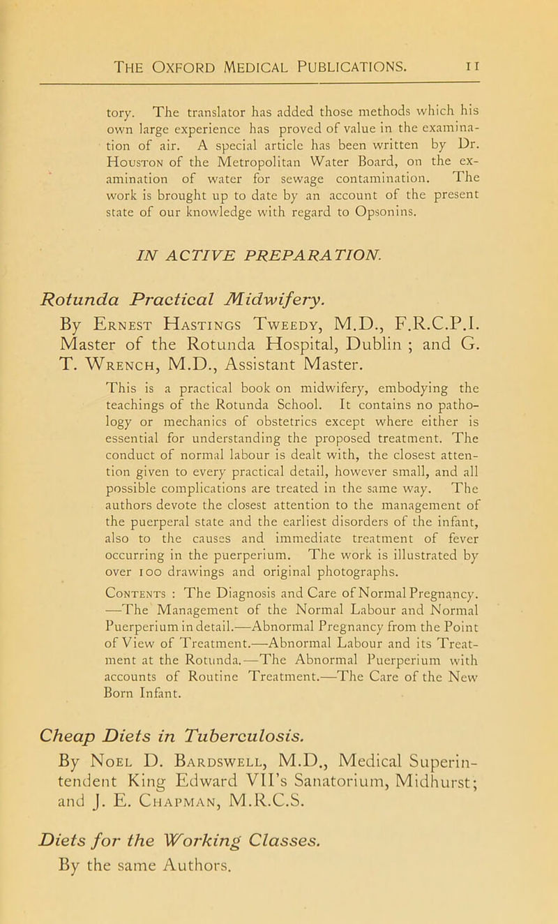 tory. The translator has added those methods which his own large experience has proved of value in the examina- tion of air. A special article has been written by Dr. Houston of the Metropolitan Water Board, on the ex- amination of water for sewage contamination. The work is brought up to date by an account of the present state of our knowledge with regard to Opsonins. IN ACTIVE PREPARATION. Rotunda Practical Midwifery. By Ernest Hastings Tweedy, M.D., F.R.C.P.I. Master of the Rotunda Hospital, Dublin ; and G. T. Wrench, M.D., Assistant Master. This is a practical book on midwifery, embodying the teachings of the Rotunda School. It contains no patho- logy or mechanics of obstetrics except where either is essential for understanding the proposed treatment. The conduct of normal labour is dealt with, the closest atten- tion given to every practical detail, however small, and all possible complications are treated in the same way. The authors devote the closest attention to the management of the puerperal state and the earliest disorders of the infant, also to the causes and immediate treatment of fever occurring in the puerperium. The work is illustrated by over ioo drawings and original photographs. Contents : The Diagnosis and Care of Normal Pregnancy. —-The Management of the Normal Labour and Normal Puerperium in detail.-—Abnormal Pregnancy from the Point of View of Treatment.—Abnormal Labour and its Treat- ment at the Rotunda.—The Abnormal Puerperium with accounts of Routine Treatment.—The Care of the New Born Infant. Cheap Diets in Tuberculosis. By Noel D. Bardswell, M.D., Medical Superin- tendent King Edward VU’s Sanatorium, Midhurst; and J. E. Chapman, M.R.C.S. Diets for the Woi'king Classes. By the same Authors.