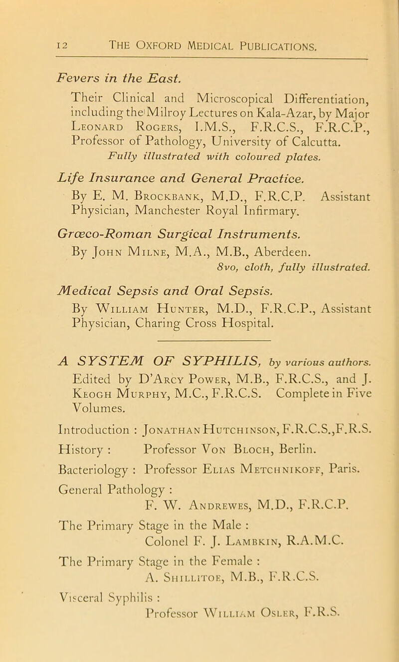 Fevers in the East. Their Clinical and Microscopical Differentiation, including the'Milroy Lectures on Kala-Azar, by Major Leonard Rogers, I.M.S., F.R.C.S., F.R.C.P., Professor of Pathology, University of Calcutta. Fully illustrated with coloured plates. Life Insurance and General Practice. By E. M. Brockbank, M.D., F.R.C.P. Assistant Physician, Manchester Royal Infirmary. Grceco-Roman Surgical Instruments. By John Milne, M.A., M.B., Aberdeen. 8vo, cloth, fully illustrated. Medical Sepsis and Oral Sepsis. By William Hunter, M.D., F.R.C.P., Assistant Physician, Charing Cross Hospital. A SYSTEM OF SYPHILIS, by various authors. Edited by D’Arcy Power, M.B., F.R.C.S., and J. Keogh Murphy, M.C., F.R.C.S. Complete in Five Volumes. Introduction : Jonathan Hutchinson, F.R.C.S.,F.R.S. History : Professor Von Bloch, Berlin. Bacteriology : Professor Elias Metchnikoff, Paris. General Pathology : F. W. Andrewes, M.D., F.R.C.P. The Primary Stage in the Male : Colonel F. J. Lambkin, R.A.M.C. The Primary Stage in the Female : A. Shillitoe, M.B., F.R.C.S. Visceral Syphilis : Professor William Osler, F.R.S.