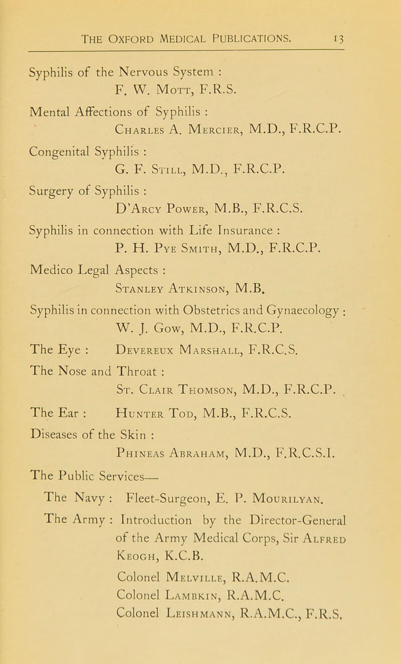 Syphilis of the Nervous System : F. W. Mott, F.R.S. Mental Affections of Syphilis : Charles A. Mercier, M.D., F.R.C.P. Congenital Syphilis : G. F. Still, M.D., F.R.C.P. Surgery of Syphilis : D’Arcy Power, M.B., F.R.C.S. Syphilis in connection with Life Insurance : P. H. Pye Smith, M.D., F.R.C.P. Medico Legal Aspects : Stanley Atkinson, M.B. Syphilis in connection with Obstetrics and Gynaecology ; W. J. Gow, M.D., F.R.C.P. The Eye : Devereux Marshall, F.R.C.S. The Nose and Throat : St. Clair Thomson, M.D., F.R.C.P. The Ear : Hunter Tod, M.B., F.R.C.S. Diseases of the Skin : Phineas Abraham, M.D., F.R.C.S.1. The Public Services— The Navy : Fleet-Surgeon, E. P. Mourilyan. The Army : Introduction by the Director-General of the Army Medical Corps, Sir Alfred Keogh, K.C.B. Colonel Melville, R.A.M.C. Colonel Lambkin, R.A.M.C. Colonel Leishmann, R.A.M.C., F.R.S.