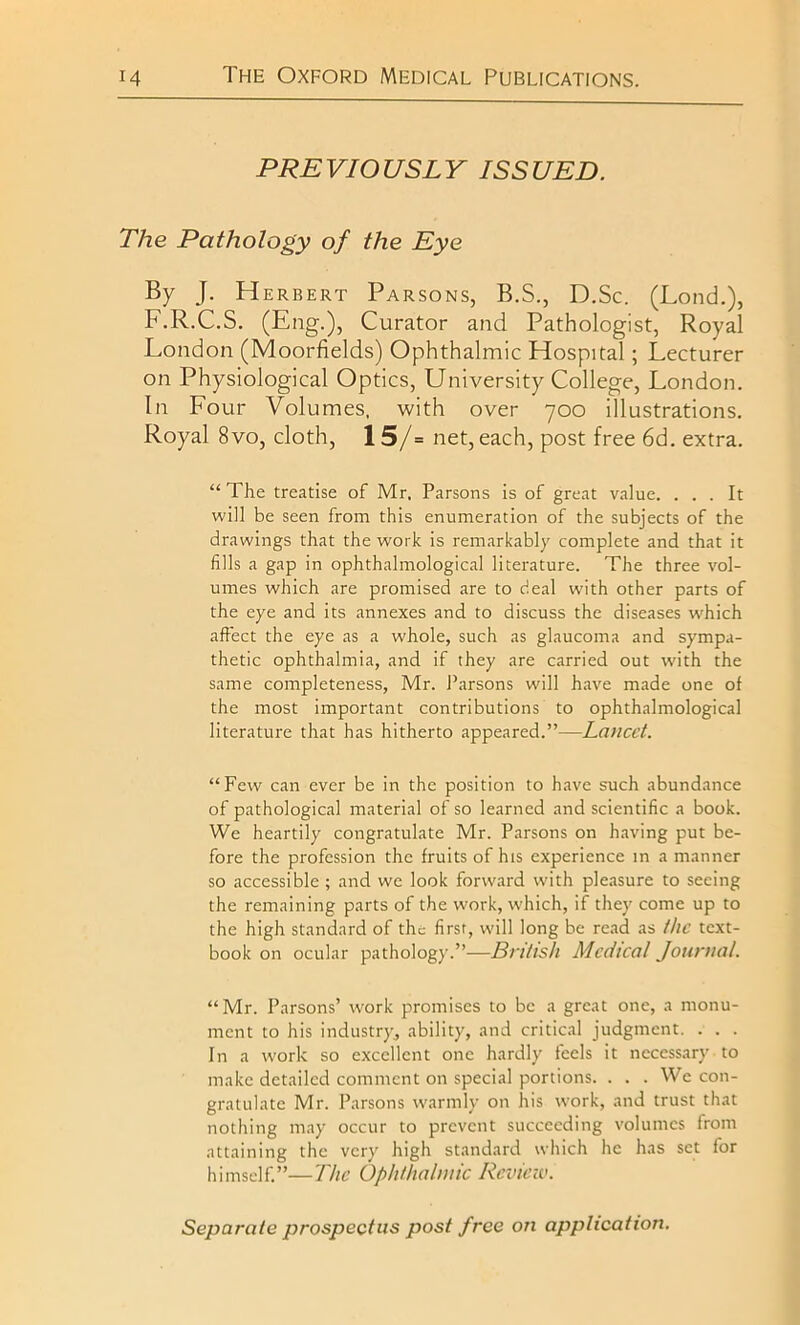 PREVIOUSLY ISSUED. The Pathology of the Eye By J. Herbert Parsons, B.S., D.Sc. (Lond.), F.R.C.S. (Eng.), Curator and Pathologist, Royal London (Moorfields) Ophthalmic Hospital; Lecturer on Physiological Optics, University College, London. In Four Volumes, with over 700 illustrations. Royal 8vo, cloth, 15/= net, each, post free 6d. extra. “ The treatise of Mr. Parsons is of great value. ... It will be seen from this enumeration of the subjects of the drawings that the work is remarkably complete and that it fills a gap in ophthalmological literature. The three vol- umes which are promised are to deal with other parts of the eye and its annexes and to discuss the diseases which affect the eye as a whole, such as glaucoma and sympa- thetic ophthalmia, and if they are carried out with the same completeness, Mr. Parsons will have made one of the most important contributions to ophthalmological literature that has hitherto appeared.”—Lancet. “Few can ever be in the position to have such abundance of pathological material of so learned and scientific a book. We heartily congratulate Mr. Parsons on having put be- fore the profession the fruits of his experience in a manner so accessible ; and we look forward with pleasure to seeing the remaining parts of the work, which, if they come up to the high standard of the first, will long be read as the text- book on ocular pathology.”—British Medical Journal. “Mr. Parsons’ work promises to be a great one, a monu- ment to his industry, ability, and critical judgment. . . . In a work so excellent one hardly feels it necessary to make detailed comment on special portions. . . . We con- gratulate Mr. Parsons warmly on his work, and trust that nothing may occur to prevent succeeding volumes from attaining the very high standard which he has set for himself.”—The Ophthalmic Review.