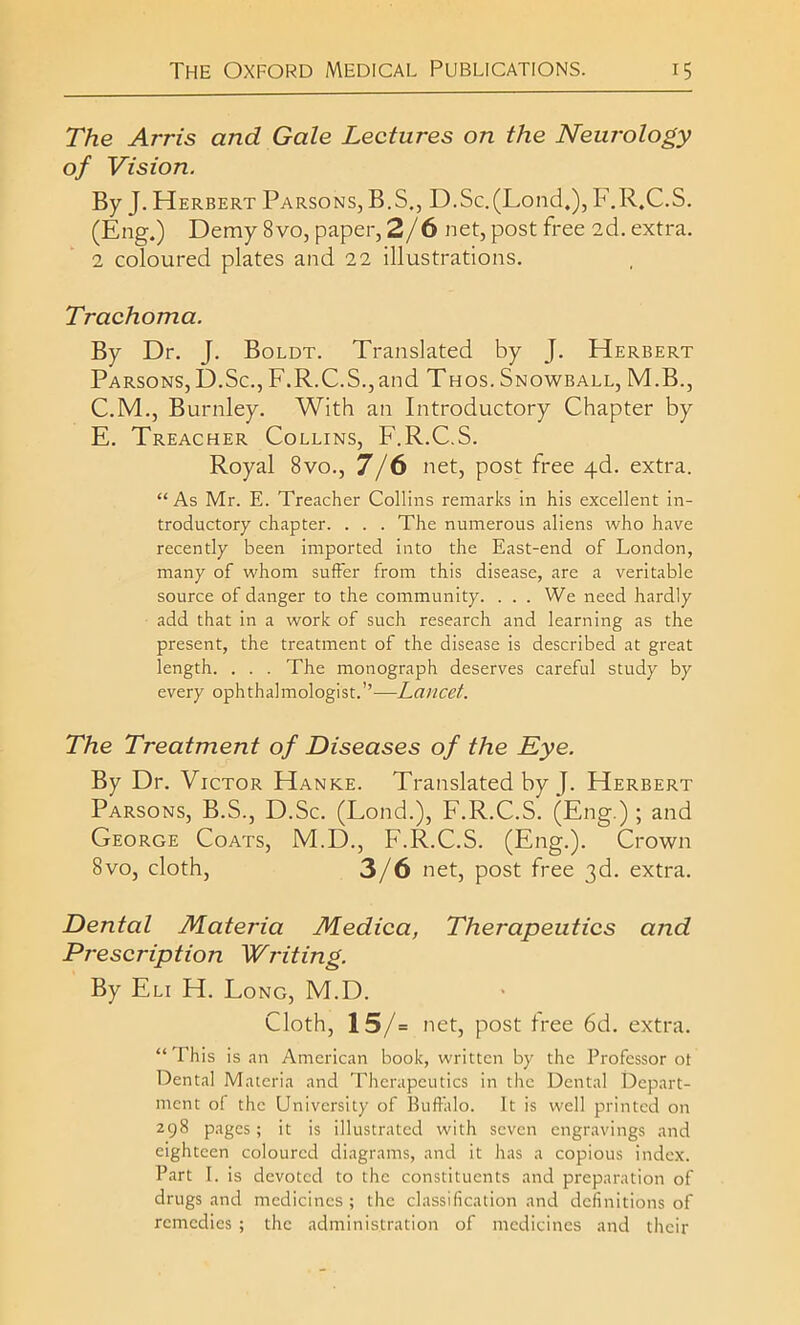 The Arris and Gale Lectures on the Neurology of Vision. By J. Herbert Parsons, B.S., D.Sc.(Lond,), F.R.C.S. (Eng.) Demy 8vo, paper, 2/6 net, post free 2d. extra. 2 coloured plates and 22 illustrations. Trachoma. By Dr. J. Boldt. Translated by J. Herbert Parsons, D.Sc., F.R.C.S., and Thos. Snowball, M.B., C.M., Burnley. With an Introductory Chapter by E. Treacher Collins, F.R.C.S. Royal 8vo., 7/6 net, post free 4d. extra. “ As Mr. E. Treacher Collins remarks in his excellent in- troductory chapter. . . . The numerous aliens who have recently been imported into the East-end of London, many of whom suffer from this disease, are a veritable source of danger to the community. . . . We need hardly add that in a work of such research and learning as the present, the treatment of the disease is described at great length. . . . The monograph deserves careful study by every ophthalmologist.’’—Lancet. The Treatment of Diseases of the Eye. By Dr. Victor Hanke. Translated by J. Herbert Parsons, B.S., D.Sc. (Lond.), F.R.C.S. (Eng.); and George Coats, M.D., F.R.C.S. (Eng.). Crown 8vo, cloth, 3/6 net, post free 3d. extra. Dental Materia Medica, Therapeutics and Pj-escription Writing. By Eli H. Long, M.D. Cloth, 15/= net, post free 6d. extra. “ This is an American book, written by the Professor ot Dental Materia and Therapeutics in the Dental Depart- ment of the University of Buffalo. It is well printed on 298 pages; it is illustrated with seven engravings and eighteen coloured diagrams, and it has a copious index. Part I. is devoted to the constituents and preparation of drugs and medicines; the classification and definitions of remedies ; the administration of medicines and their